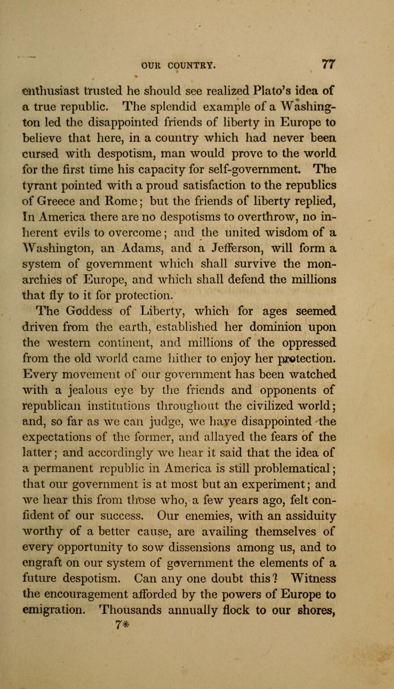 enthusiast trusted he should see realized Plato's idea of a true republic. The splendid example of a Washing- ton led the disappointed friends of liberty in Europe to believe that here, in a country which had never been cursed with despotism, man would prove to the world for the first time his capacity for self-government. The tyrant pointed with a proud satisfaction to the republics of Greece and Rome; but the friends of liberty replied, In America there are no despotisms to overthrow, no in- herent evils to overcome; and the united wisdom of a Washington, an Adams, and a Jefferson, will form a system of government which shall survive the mon- archies of Europe, and which shall defend the millions that fly to it for protection. The Goddess of Liberty, which for ages seemed driven from the earth, established her dominion upon the western continent, and millions of the oppressed from the old world came hither to enjoy her protection. Every movement of our government has been watched with a jealous eye by the friends and opponents of republican institutions throughout the civilized world; and, so far as we can judge, we have disappointed the expectations of the former, and allayed the fears of the latter; and accordingly we hear it said that the idea of a permanent republic in America is still problematical; that our government is at most but an experiment; and we hear this from those who, a few years ago, felt con- fident of our success. Our enemies, with an assiduity worthy of a better cause, are availing themselves of every opportunity to sow dissensions among us, and to engraft on our system of government the elements of a future despotism. Can any one doubt this 1 Witness the encouragement afforded by the powers of Europe to emigration. Thousands annually flock to our shores, 7*