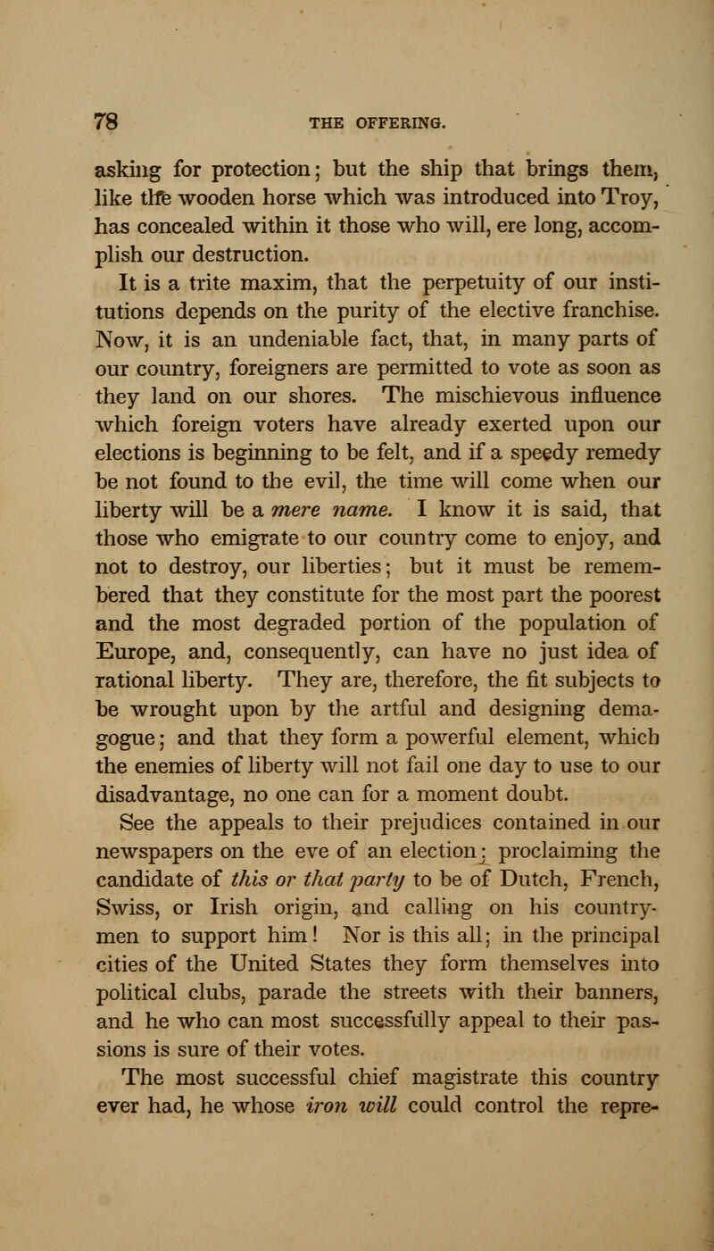 asking for protection; but the ship that brings them, like the wooden horse which was introduced into Troy, has concealed within it those who will, ere long, accom- plish our destruction. It is a trite maxim, that the perpetuity of our insti- tutions depends on the purity of the elective franchise. Now, it is an undeniable fact, that, in many parts of our country, foreigners are permitted to vote as soon as they land on our shores. The mischievous influence which foreign voters have already exerted upon our elections is beginning to be felt, and if a speedy remedy be not found to the evil, the time will come when our liberty will be a mere name. I know it is said, that those who emigrate to our country come to enjoy, and not to destroy, our liberties; but it must be remem- bered that they constitute for the most part the poorest and the most degraded portion of the population of Europe, and, consequently, can have no just idea of rational liberty. They are, therefore, the fit subjects to be wrought upon by the artful and designing dema- gogue ; and that they form a powerful element, which the enemies of liberty will not fail one day to use to our disadvantage, no one can for a moment doubt. See the appeals to their prejudices contained in our newspapers on the eve of an election] proclaiming the candidate of this or that party to be of Dutch, French, Swiss, or Irish origin, and calling on his country- men to support him! Nor is this all; in the principal cities of the United States they form themselves into political clubs, parade the streets with their banners, and he who can most successfully appeal to their pas- sions is sure of their votes. The most successful chief magistrate this country ever had, he whose iron will could control the repre-