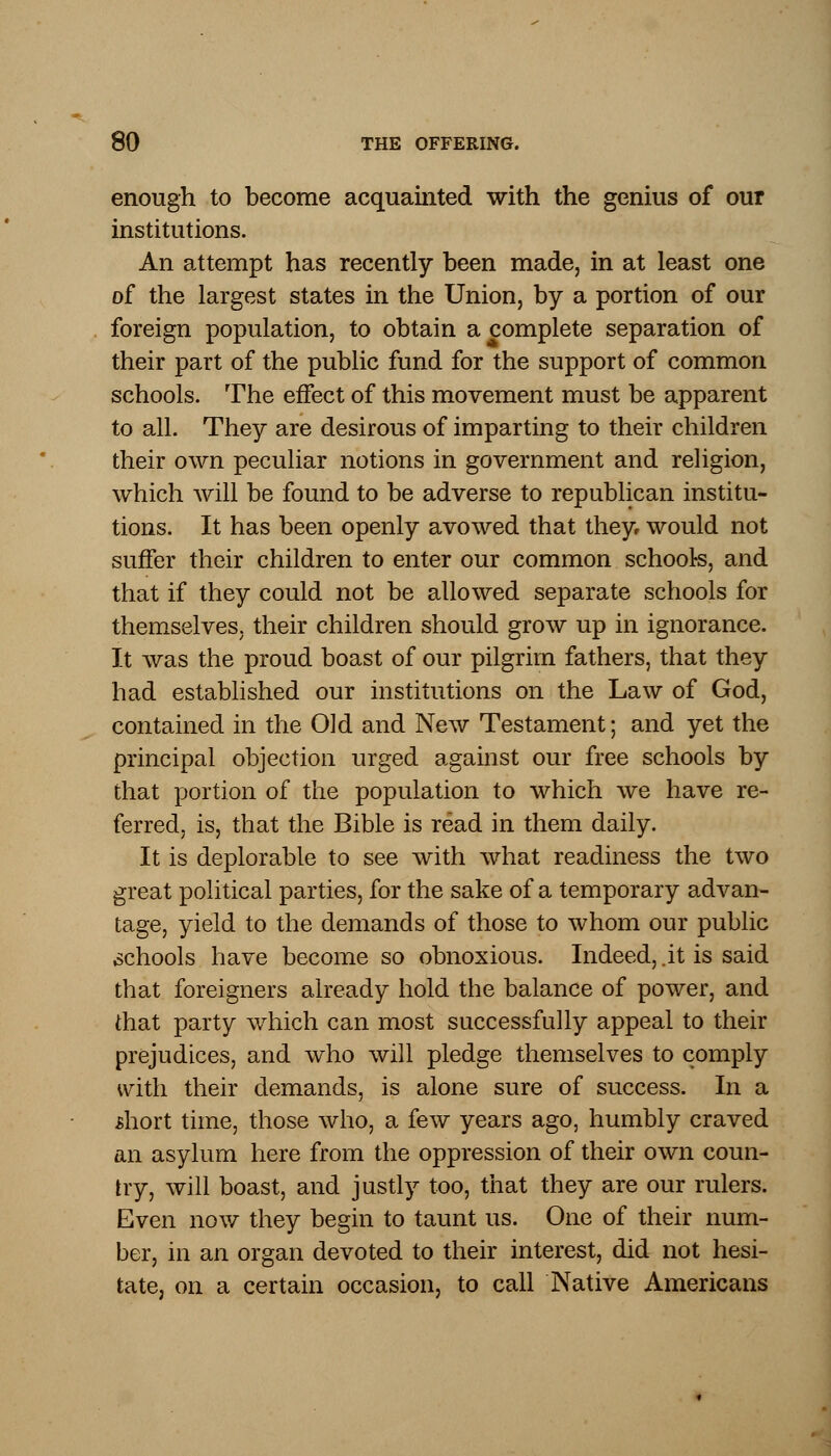 enough to become acquainted with the genius of our institutions. An attempt has recently been made, in at least one of the largest states in the Union, by a portion of our foreign population, to obtain a complete separation of their part of the public fund for the support of common schools. The effect of this movement must be apparent to all. They are desirous of imparting to their children their own peculiar notions in government and religion, which will be found to be adverse to republican institu- tions. It has been openly avowed that they would not suffer their children to enter our common schools, and that if they could not be allowed separate schools for themselves, their children should grow up in ignorance. It was the proud boast of our pilgrim fathers, that they had established our institutions on the Law of God, contained in the Old and New Testament; and yet the principal objection urged against our free schools by that portion of the population to which we have re- ferred, is, that the Bible is read in them daily. It is deplorable to see with what readiness the two great political parties, for the sake of a temporary advan- tage, yield to the demands of those to whom our public schools have become so obnoxious. Indeed, .it is said that foreigners already hold the balance of power, and that party which can most successfully appeal to their prejudices, and who will pledge themselves to comply with their demands, is alone sure of success. In a short time, those who, a few years ago, humbly craved an asylum here from the oppression of their own coun- try, will boast, and justly too, that they are our rulers. Even now they begin to taunt us. One of their num- ber, in an organ devoted to their interest, did not hesi- tate, on a certain occasion, to call Native Americans