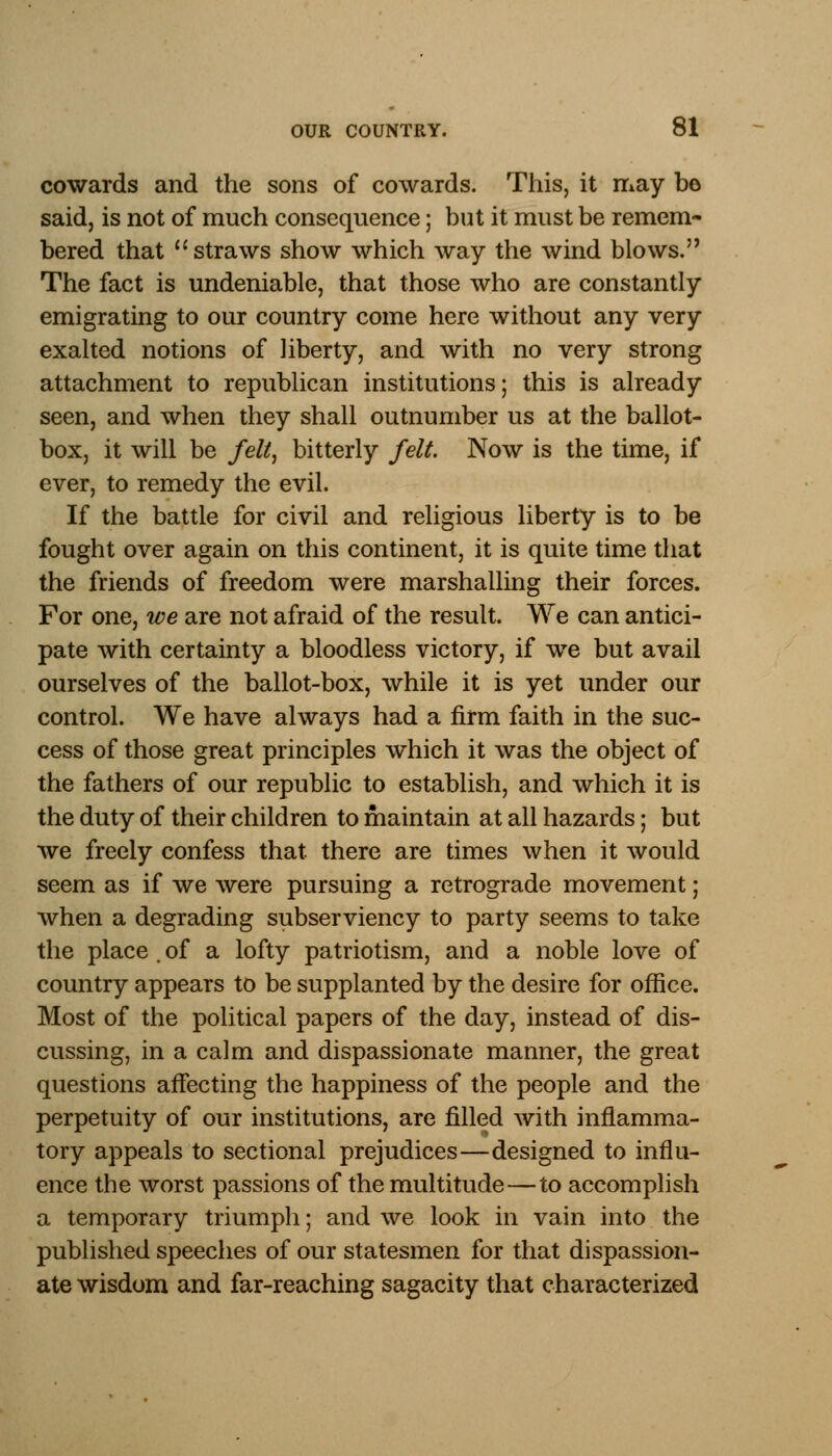 cowards and the sons of cowards. This, it may bo said, is not of much consequence; but it must be remem- bered that straws show which way the wind blows. The fact is undeniable, that those who are constantly emigrating to our country come here without any very exalted notions of liberty, and with no very strong attachment to republican institutions; this is already seen, and when they shall outnumber us at the ballot- box, it will be felt, bitterly felt Now is the time, if ever, to remedy the evil. If the battle for civil and religious liberty is to be fought over again on this continent, it is quite time that the friends of freedom were marshalling their forces. For one, we are not afraid of the result. We can antici- pate with certainty a bloodless victory, if we but avail ourselves of the ballot-box, while it is yet under our control. We have always had a firm faith in the suc- cess of those great principles which it was the object of the fathers of our republic to establish, and which it is the duty of their children to maintain at all hazards; but we freely confess that there are times when it would seem as if we were pursuing a retrograde movement; when a degrading subserviency to party seems to take the place . of a lofty patriotism, and a noble love of country appears to be supplanted by the desire for office. Most of the political papers of the day, instead of dis- cussing, in a calm and dispassionate manner, the great questions affecting the happiness of the people and the perpetuity of our institutions, are filled with inflamma- tory appeals to sectional prejudices—designed to influ- ence the worst passions of the multitude—to accomplish a temporary triumph; and we look in vain into the published speeches of our statesmen for that dispassion- ate wisdom and far-reaching sagacity that characterized