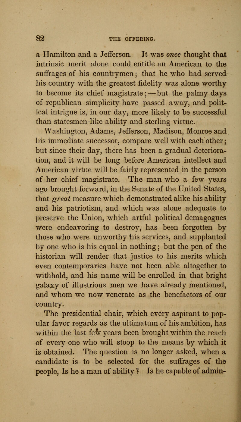 a Hamilton and a Jefferson. It was once thought that intrinsic merit alone could entitle an American to the suffrages of his countrymen; that he who had served his country with the greatest fidelity was alone worthy to become its chief magistrate;—but the palmy days of republican simplicity have passed away, and polit- ical intrigue is, in our day, more likely to be successful than statesmen-like ability and sterling virtue. Washington, Adams, Jefferson, Madison, Monroe and his immediate successor, compare well with each other; but since their day, there has been a gradual deteriora- tion, and it will be long before American intellect and American virtue will be fairly represented in the person of her chief magistrate. The man who a few years ago brought forward, in the Senate of the United States, that great measure which demonstrated alike his ability and his patriotism, and which was alone adequate to preserve the Union, which artful political demagogues were endeavoring to destroy, has been forgotten by those who were unworthy his services, and supplanted by one who is his equal in nothing; but the pen of the historian will render that justice to his merits which even contemporaries have not been able altogether to withhold, and his name will be enrolled in that bright galaxy of illustrious men we have already mentioned, and whom we now venerate as the benefactors of our country. The presidential chair, which every aspirant to pop- ular favor regards as the ultimatum of his ambition, has within the last few years been brought within the reach of every one who will stoop to the means by which it is obtained. The question is no longer asked, when a candidate is to be selected for the suffrages of the people, Is he a man of ability ? Is he capable of admin-