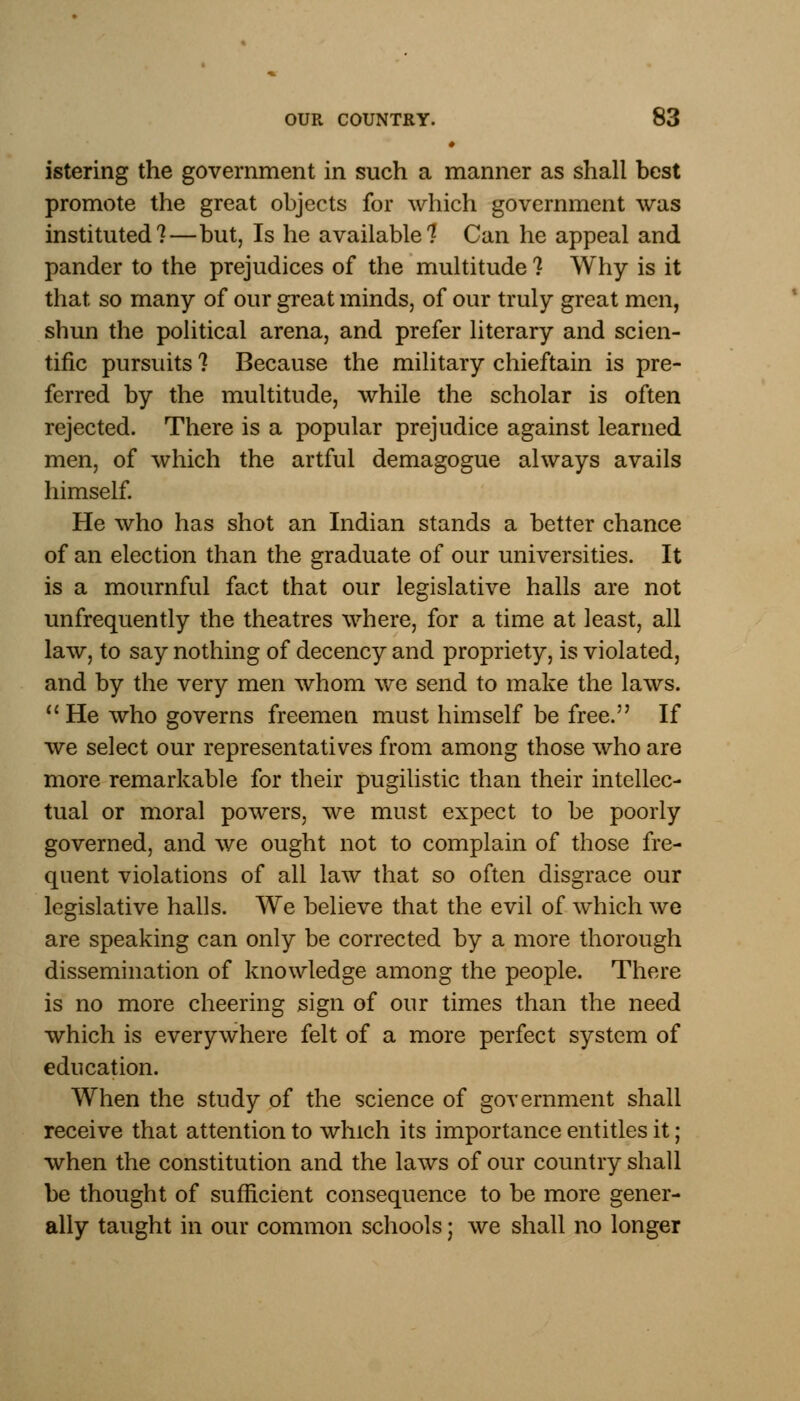 • istering the government in such a manner as shall best promote the great objects for which government was instituted?—but, Is he available? Can he appeal and pander to the prejudices of the multitude ? Why is it that so many of our great minds, of our truly great men, shun the political arena, and prefer literary and scien- tific pursuits ? Because the military chieftain is pre- ferred by the multitude, while the scholar is often rejected. There is a popular prejudice against learned men, of which the artful demagogue always avails himself. He who has shot an Indian stands a better chance of an election than the graduate of our universities. It is a mournful fact that our legislative halls are not unfrequently the theatres where, for a time at least, all law, to say nothing of decency and propriety, is violated, and by the very men whom we send to make the laws. He who governs freemen must himself be free. If we select our representatives from among those who are more remarkable for their pugilistic than their intellec- tual or moral powers, we must expect to be poorly governed, and we ought not to complain of those fre- quent violations of all law that so often disgrace our legislative halls. We believe that the evil of which we are speaking can only be corrected by a more thorough dissemination of knowledge among the people. There is no more cheering sign of our times than the need which is everywhere felt of a more perfect system of education. When the study of the science of government shall receive that attention to which its importance entitles it; when the constitution and the laws of our country shall be thought of sufficient consequence to be more gener- ally taught in our common schools; we shall no longer