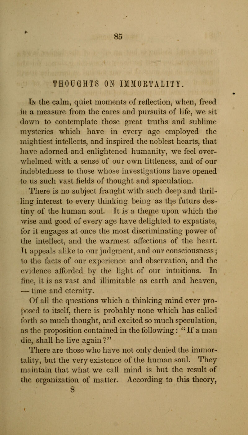 THOUGHTS ON IMMORTALITY. In the calm, quiet moments of reflection, when, freed in a measure from the cares and pursuits of life, we sit down to contemplate those great truths and sublime mysteries which have in every age employed the mightiest intellects, and inspired the noblest hearts, that have adorned and enlightened humanity, we feel over- whelmed with a sense of our own littleness, and of our indebtedness to those whose investigations have opened to us such vast fields of thought and speculation. There is no subject fraught with such deep and thril- ling interest to every thinking being as the future des- tiny of the human soul. It is a theme upon which the wise and good of every age have delighted to expatiate, for it engages at once the most discriminating power of the intellect, and the warmest affections of the heart. It appeals alike to our judgment, and our consciousness; to the facts of our experience and observation, and the evidence afforded by the light of our intuitions. In fine, it is as vast and illimitable as earth and heaven, — time and eternity. Of all the questions which a thinking mind ever pro- posed to itself, there is probably none which has called forth so much thought, and excited so much speculation, as the proposition contained in the following:  If a man die, shall he live again? There are those who have not only denied the immor- tality, but the very existence of the human soul. They maintain that what we call mind is but the result of the organization of matter. According to this theory, 8