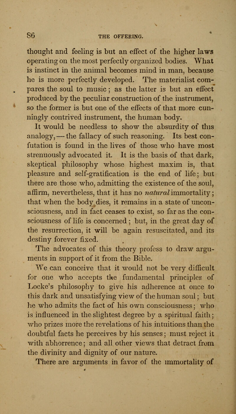 thought and feeling is but an effect of the higher laws operating on the most perfectly organized bodies. What is instinct in the animal becomes mind in man, because he is more perfectly developed. The materialist com- pares the soul to music; as the latter is but an effect produced by the peculiar construction of the instrument, so the former is but one of the effects of that more cun- ningly contrived instrument, the human body. It would be needless to show the absurdity of this analogy, — the fallacy of such reasoning. Its best con- futation is found in the lives of those who have most strenuously advocated it. It is the basis of that dark, skeptical philosophy whose highest maxim is, that pleasure and self-gratification is the end of life; but there are those who, admitting the existence of the soul, affirm, nevertheless, that it has no natural immortality; that when the body dies, it remains in a state of uncon- sciousness, and in fact ceases to exist, so far as the con- sciousness of life is concerned ; but, in the great day of the resurrection, it will be again resuscitated, and its destiny forever fixed. The advocates of this theory profess to draw argu- ments in support of it from the Bible. We can conceive that it would not be very difficult for one who accepts the fundamental principles of Locke's philosophy to give his adherence at once to this dark and unsatisfying view of the human soul; but he who admits the fact of his own consciousness; who is influenced in the slightest degree by a spiritual faith; who prizes more the revelations of his intuitions than the doubtful facts he perceives by his senses; must reject it with abhorrence; and all other views that detract from the divinity and dignity of our nature. There are arguments in favor of the immortality of