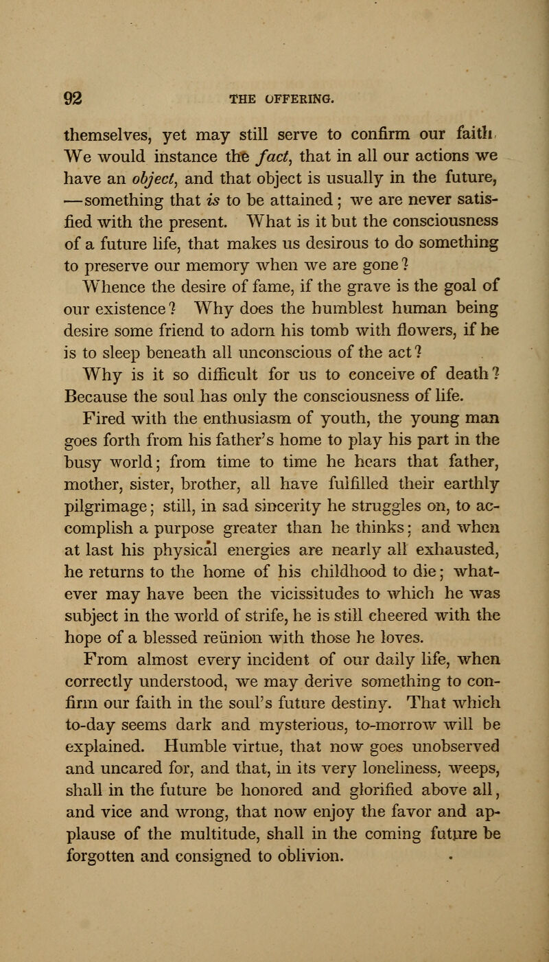 themselves, yet may still serve to confirm our faith We would instance the fact, that in all our actions we have an object, and that object is usually in the future, —something that is to be attained; we are never satis- fied with the present. What is it but the consciousness of a future life, that makes us desirous to do something to preserve our memory when we are gone ? Whence the desire of fame, if the grave is the goal of our existence 1 Why does the humblest human being desire some friend to adorn his tomb with flowers, if he is to sleep beneath all unconscious of the act? Why is it so difficult for us to conceive of death ? Because the soul has only the consciousness of life. Fired with the enthusiasm of youth, the young man goes forth from his father's home to play his part in the busy world; from time to time he hears that father, mother, sister, brother, all have fulfilled their earthly pilgrimage; still, in sad sincerity he struggles on, to ac- complish a purpose greater than he thinks: and when at last his physical energies are nearly all exhausted, he returns to the home of his childhood to die; what- ever may have been the vicissitudes to which he was subject in the world of strife, he is still cheered with the hope of a blessed reunion with those he loves. From almost every incident of our daily life, when correctly understood, we may derive something to con- firm our faith in the soul's future destiny. That which to-day seems dark and mysterious, to-morrow will be explained. Humble virtue, that now goes unobserved and uncared for, and that, in its very loneliness, weeps, shall in the future be honored and glorified above all, and vice and wrong, that now enjoy the favor and ap- plause of the multitude, shall in the coming future be forgotten and consigned to oblivion.