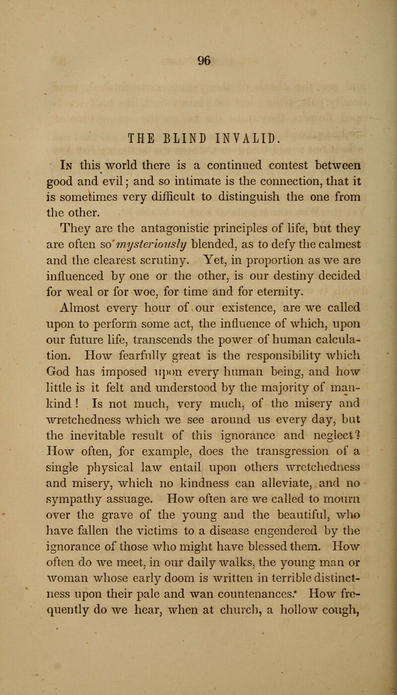 THE BLIND INVALID. In this world there is a continued contest between good and evil; and so intimate is the connection, that it is sometimes very difficult to distinguish the one from the other. They are the antagonistic principles of life, but they are often somysteriously blended, as to defy the calmest and the clearest scrutiny. Yet, in proportion as we are influenced by one or the other, is our destiny decided for weal or for woe, for time and for eternity. Almost every hour of.our existence, are we called upon to perform some act, the influence of which, upon our future life, transcends the power of human calcula- tion. How fearfully great is the responsibility which God has imposed upon every human being, and how little is it felt and understood by the majority of man- kind ! Is not much, very much, of the misery and wretchedness which we see around us every day, but the inevitable result of this ignorance and neglect? How often, for example, does the transgression of a single physical law entail upon others wretchedness and misery, which no kindness can alleviate, and no sympathy assuage. How often are we called to mourn over the grave of the young and the beautiful, who have fallen the victims to a disease engendered by the ignorance of those who might have blessed them. How often do we meet, in our daily walks, the young man or woman whose early doom is written in terrible distinct- ness upon their pale and wan countenances.* How fre- quently do we hear, when at church, a hollow cough,