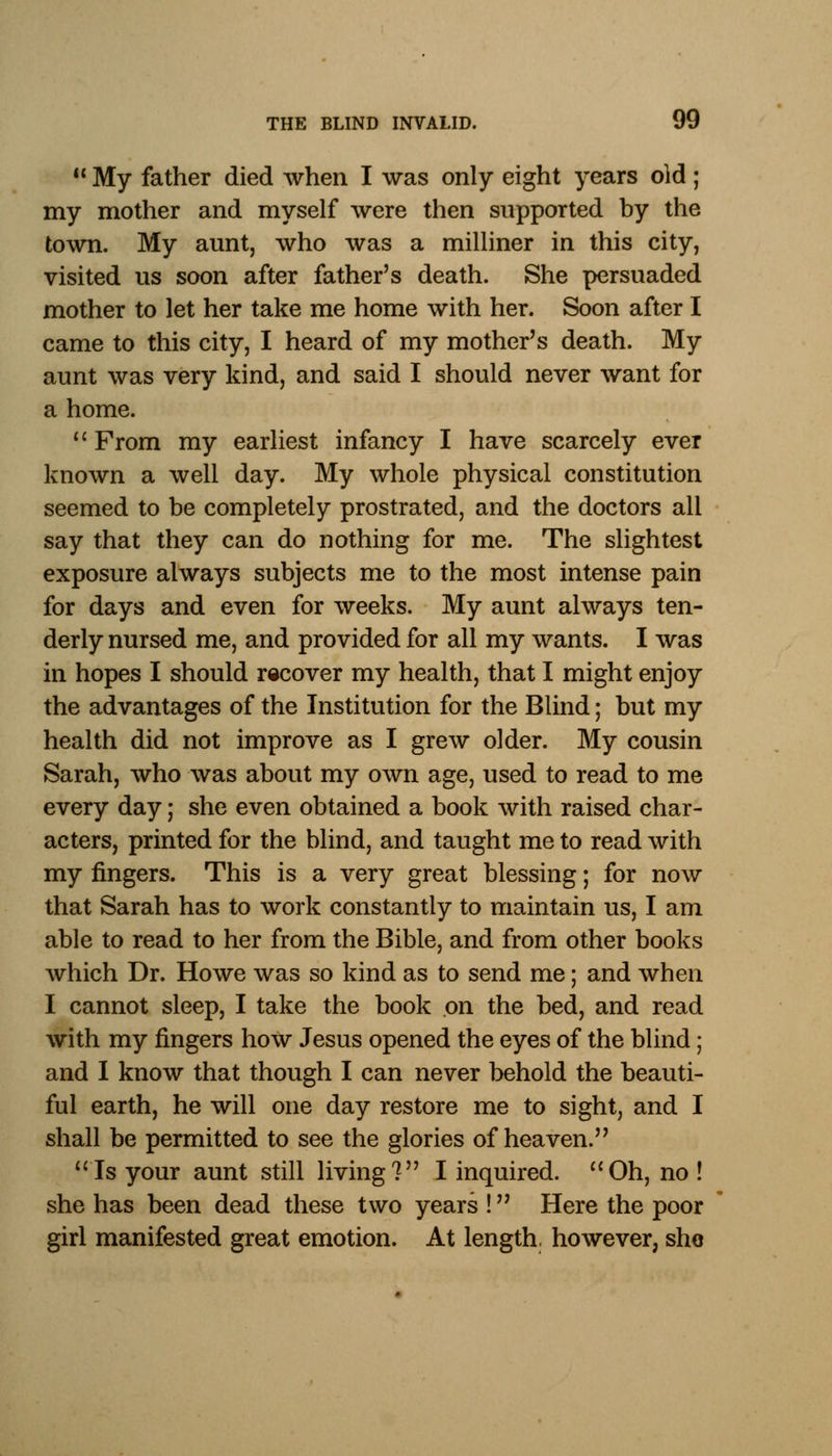  My father died when I was only eight years old ; my mother and myself were then supported by the town. My aunt, who was a milliner in this city, visited us soon after father's death. She persuaded mother to let her take me home with her. Soon after I came to this city, I heard of my mother's death. My aunt was very kind, and said I should never want for a home.  From my earliest infancy I have scarcely ever known a well day. My whole physical constitution seemed to be completely prostrated, and the doctors all say that they can do nothing for me. The slightest exposure always subjects me to the most intense pain for days and even for weeks. My aunt always ten- derly nursed me, and provided for all my wants. I was in hopes I should recover my health, that I might enjoy the advantages of the Institution for the Blind; but my health did not improve as I grew older. My cousin Sarah, who was about my own age, used to read to me every day; she even obtained a book with raised char- acters, printed for the blind, and taught me to read with my fingers. This is a very great blessing; for now that Sarah has to work constantly to maintain us, I am able to read to her from the Bible, and from other books which Dr. Howe was so kind as to send me; and when I cannot sleep, I take the book on the bed, and read with my fingers how Jesus opened the eyes of the blind; and I know that though I can never behold the beauti- ful earth, he will one day restore me to sight, and I shall be permitted to see the glories of heaven. 'Is your aunt still living? I inquired. Oh, no! she has been dead these two years ! Here the poor girl manifested great emotion. At length, however, she