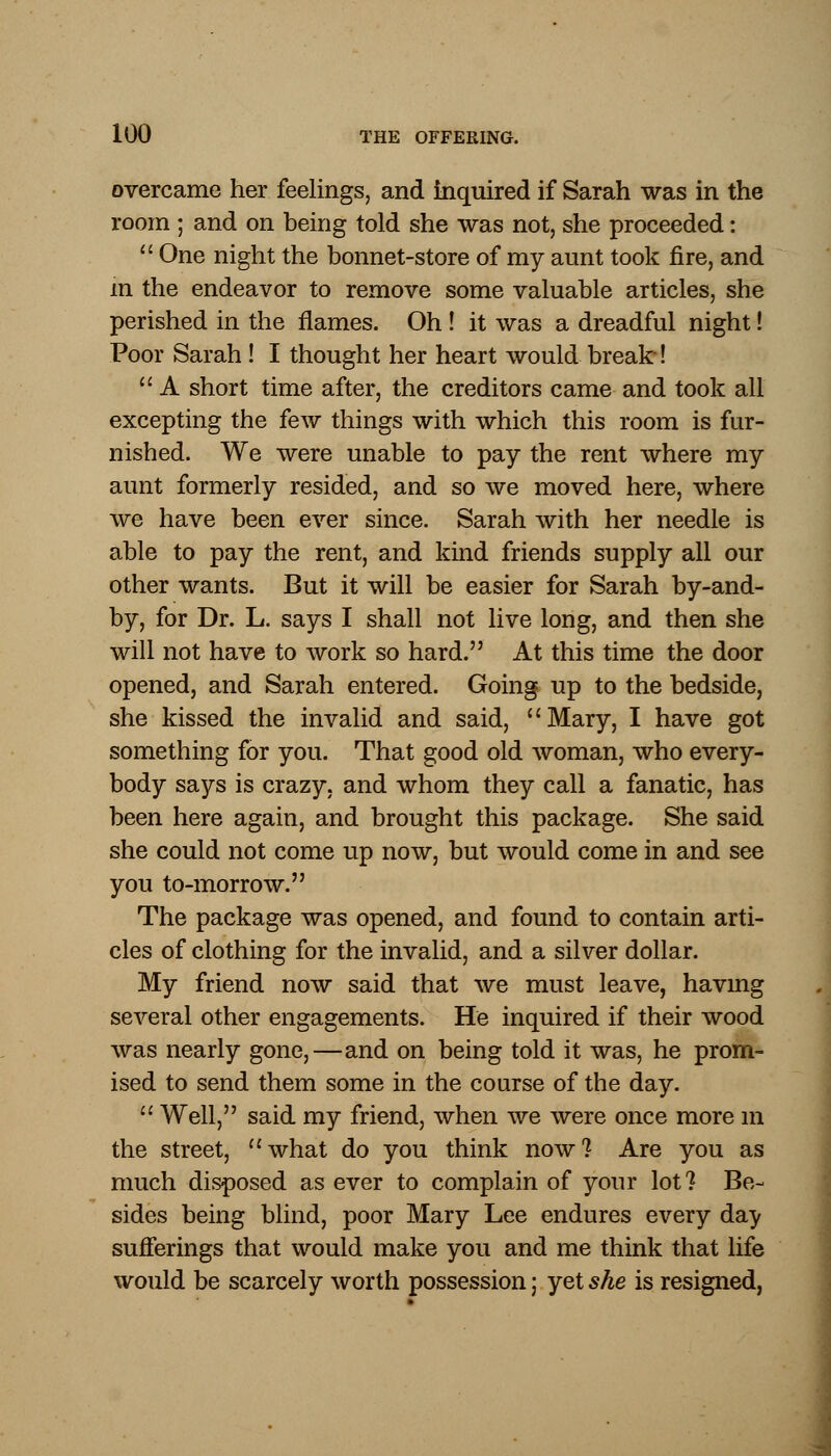 overcame her feelings, and inquired if Sarah was in the room ; and on being told she was not, she proceeded:  One night the bonnet-store of my aunt took fire, and m the endeavor to remove some valuable articles, she perished in the flames. Oh ! it was a dreadful night! Poor Sarah ! I thought her heart would break !  A short time after, the creditors came and took all excepting the few things with which this room is fur- nished. We were unable to pay the rent where my aunt formerly resided, and so we moved here, where we have been ever since. Sarah with her needle is able to pay the rent, and kind friends supply all our other wants. But it will be easier for Sarah by-and- by, for Dr. L. says I shall not live long, and then she will not have to work so hard. At this time the door opened, and Sarah entered. Going up to the bedside, she kissed the invalid and said, Mary, I have got something for you. That good old woman, who every- body says is crazy, and whom they call a fanatic, has been here again, and brought this package. She said she could not come up now, but would come in and see you to-morrow. The package was opened, and found to contain arti- cles of clothing for the invalid, and a silver dollar. My friend now said that we must leave, havmg several other engagements. He inquired if their wood was nearly gone,—and on being told it was, he prom- ised to send them some in the course of the day.  Well, said my friend, when we were once more m the street, what do you think now? Are you as much disposed as ever to complain of your lot? Be- sides being blind, poor Mary Lee endures every da^ sufferings that would make you and me think that life would be scarcely worth possession j yet she is resigned,