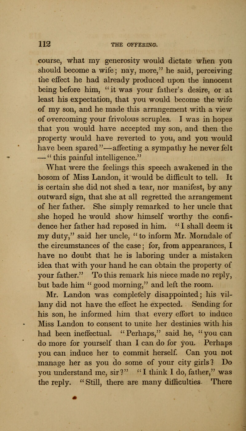 course, what my generosity would dictate when yoti should become a wife; nay, more, he said, perceiving the effect he had already produced upon the innocent being before him, it was your father's desire, or at least his expectation, that you would become the wife of my son, and he made this arrangement with a view of overcoming your frivolous scruples. I was in hopes that you would have accepted my son, and then the property would have reverted to you, and you would have been spared—affecting a sympathy he never felt — this painful intelligence. What were the feelings this speech awakened in the bosom of Miss Landon, it would be difficult to tell. It is certain she did not shed a tear, nor manifest, by any outward sign, that she at all regretted the arrangement of her father. She simply remarked to her uncle that she hoped he would show himself worthy the confi- dence her father had reposed in him.  I shall deem it my duty, said her uncle, to inform Mr. Morndale of the circumstances of the case; for, from appearances, I have no doubt that he is laboring under a mistaken idea that with your hand he can obtain the property of your father. To this remark his niece made no reply, but bade him  good morning, and left the room. Mr. Landon was completely disappointed; his vil- lany did not have the effect he expected. Sending for his son, he informed him that every effort to induce Miss Landon to consent to unite her destinies with his had been ineffectual. Perhaps, said he, you can do more for yourself than I can do for you. Perhaps you can induce her to commit herself. Can you not manage her as you do some of your city girls ? Do you understand me, sir? I think I do, father, was the reply.  Still, there are many difficulties- There