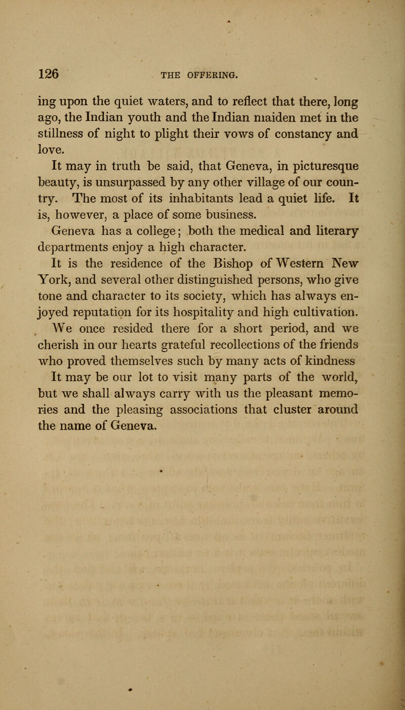 ing upon the quiet waters, and to reflect that there, long ago, the Indian youth and the Indian maiden met in the stillness of night to plight their vows of constancy and love. It may in truth be said, that Geneva, in picturesque beauty, is unsurpassed by any other village of our coun- try. The most of its inhabitants lead a quiet life. It is, however, a place of some business. Geneva has a college; both the medical and literary departments enjoy a high character. It is the residence of the Bishop of Western New York, and several other distinguished persons, who give tone and character to its society, which has always en- joyed reputation for its hospitality and high cultivation. We once resided there for a short period, and we cherish in our hearts grateful recollections of the friends who proved themselves such by many acts of kindness It may be our lot to visit many parts of the world, but we shall always carry with us the pleasant memo- ries and the pleasing associations that cluster around the name of Geneva.