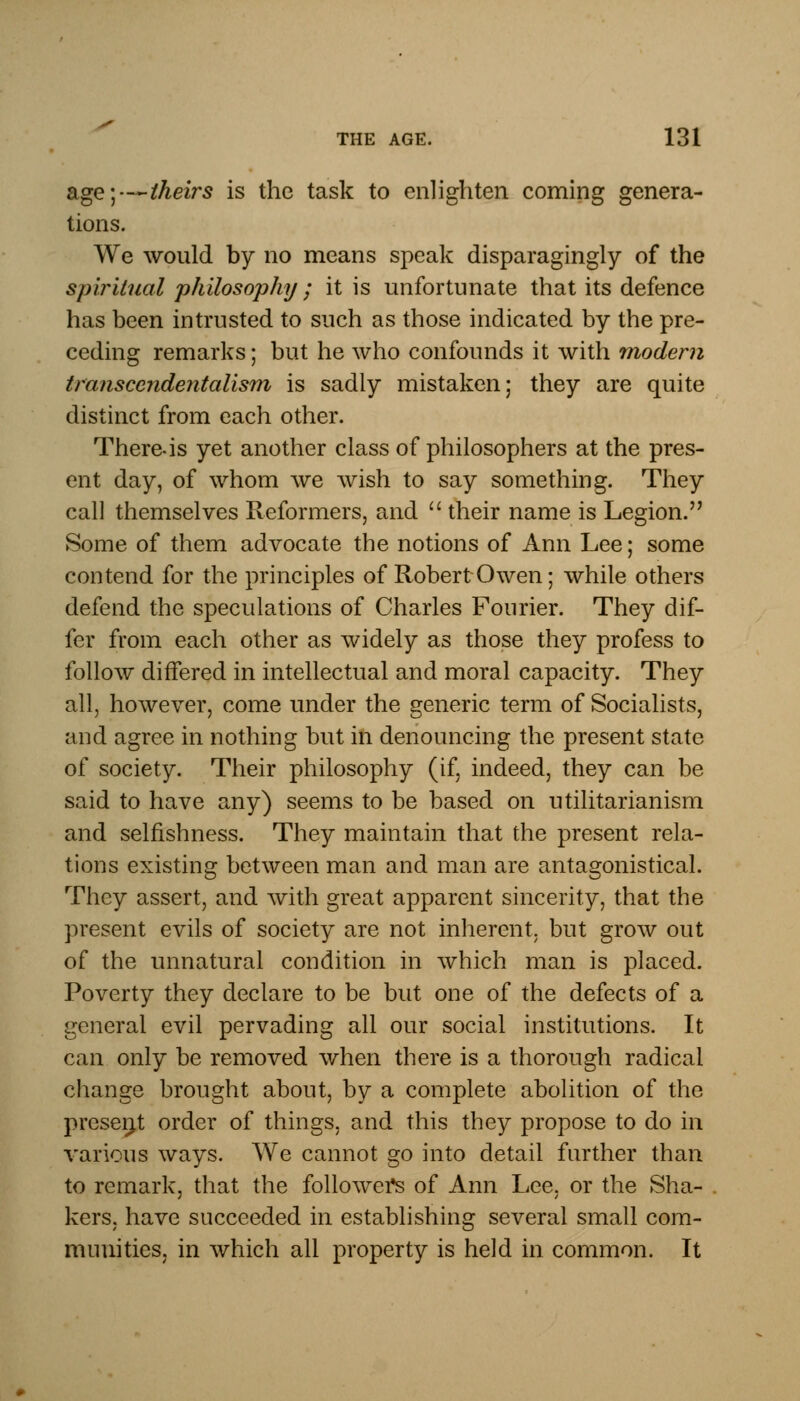 age;—theirs is the task to enlighten coming genera- tions. We would by no means speak disparagingly of the spiritual philosophy; it is unfortunate that its defence has been intrusted to such as those indicated by the pre- ceding remarks; but he who confounds it with modem transcendentalism is sadly mistaken; they are quite distinct from each other. There-is yet another class of philosophers at the pres- ent day, of whom we wish to say something. They call themselves Reformers, and  their name is Legion. Some of them advocate the notions of Ann Lee; some contend for the principles of Robert Owen; while others defend the speculations of Charles Fourier. They dif- fer from each other as widely as those they profess to follow differed in intellectual and moral capacity. They all, however, come under the generic term of Socialists, and agree in nothing but in denouncing the present state of society. Their philosophy (if, indeed, they can be said to have any) seems to be based on utilitarianism and selfishness. They maintain that the present rela- tions existing between man and man are antagonistical. They assert, and with great apparent sincerity, that the present evils of society are not inherent, but grow out of the unnatural condition in which man is placed. Poverty they declare to be but one of the defects of a general evil pervading all our social institutions. It can only be removed when there is a thorough radical change brought about, by a complete abolition of the present order of things, and this they propose to do in various ways. We cannot go into detail farther than to remark, that the follower^ of Ann Lee, or the Sha- kers, have succeeded in establishing several small com- munities, in which all property is held in common. It