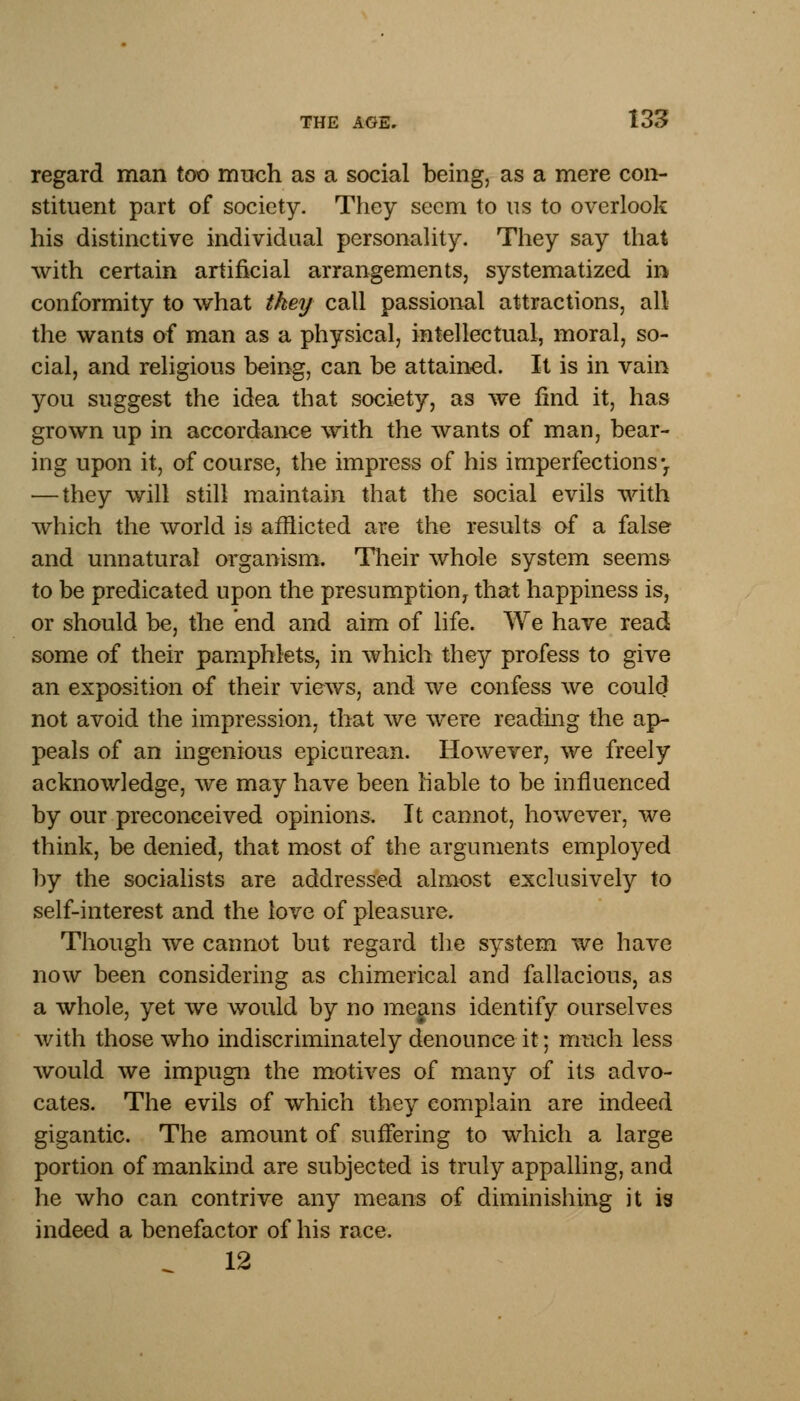 regard man too much as a social being, as a mere con- stituent part of society. They seem to us to overlook his distinctive individual personality. They say that with certain artificial arrangements, systematized in conformity to what tkey call passional attractions, all the wants of man as a physical, intellectual, moral, so- cial, and religious being, can be attained. It is in vain you suggest the idea that society, as we find it, has grown up in accordance with the wants of man, bear- ing upon it, of course, the impress of his imperfections-y — they will still maintain that the social evils with which the world is afflicted are the results of a false and unnatural organism. Their whole system seems to be predicated upon the presumption^ that happiness is, or should be, the end and aim of life. We have read some of their pamphlets, in which they profess to give an exposition of their views, and we confess we could not avoid the impression, that we were reading the ap- peals of an ingenious epicurean. However, we freely acknowledge, we may have been liable to be influenced by our preconceived opinions. It cannot, however, we think, be denied, that most of the arguments employed by the socialists are addressed almost exclusively to self-interest and the love of pleasure. Though we cannot but regard the system we have now been considering as chimerical and fallacious, as a whole, yet we would by no means identify ourselves with those who indiscriminately denounce it; much less would we impugn the motives of many of its advo- cates. The evils of which they complain are indeed gigantic. The amount of suffering to which a large portion of mankind are subjected is truly appalling, and he who can contrive any means of diminishing it is indeed a benefactor of his race. 12