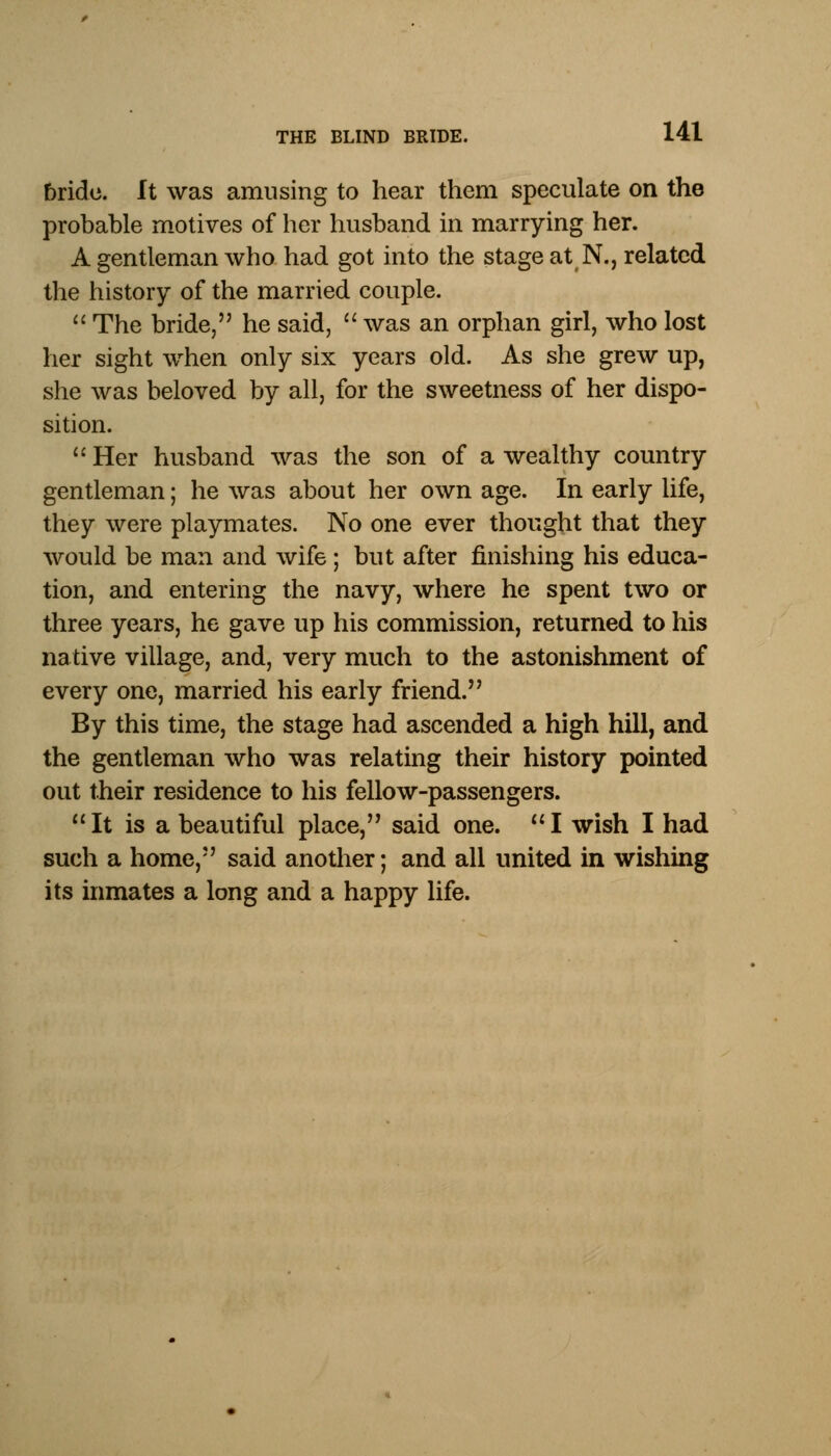 bride. It was amusing to hear them speculate on the probable motives of her husband in marrying her. A gentleman who had got into the stage at N., related the history of the married couple.  The bride, he said,  was an orphan girl, who lost her sight when only six years old. As she grew up, she was beloved by all, for the sweetness of her dispo- sition. Her husband was the son of a wealthy country gentleman; he was about her own age. In early life, they were playmates. No one ever thought that they would be man and wife; but after finishing his educa- tion, and entering the navy, where he spent two or three years, he gave up his commission, returned to his native village, and, very much to the astonishment of every one, married his early friend. By this time, the stage had ascended a high hill, and the gentleman who was relating their history pointed out their residence to his fellow-passengers. It is a beautiful place, said one. I wish I had such a home, said another; and all united in wishing its inmates a long and a happy life.