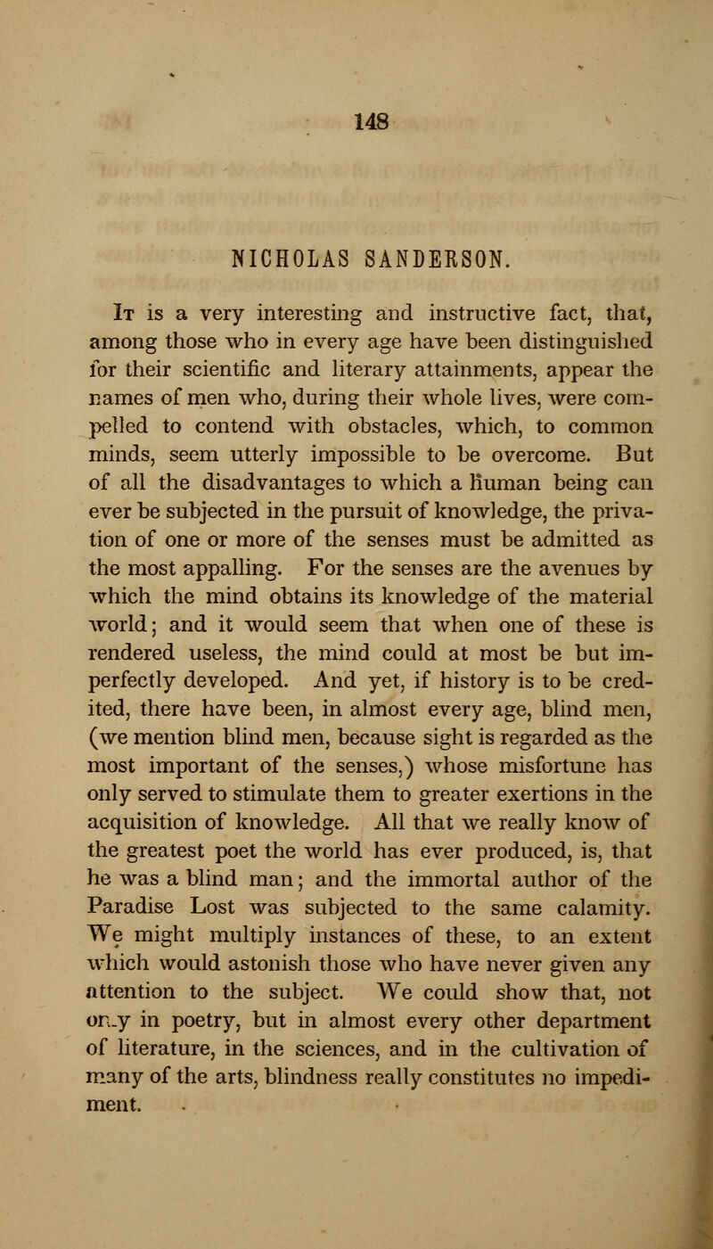 NICHOLAS SANDERSON. It is a very interesting and instructive fact, that, among those who in every age have been distinguished for their scientific and literary attainments, appear the names of men who, during their whole lives, were com- pelled to contend with obstacles, which, to common minds, seem utterly impossible to be overcome. But of all the disadvantages to which a Human being can ever be subjected in the pursuit of knowledge, the priva- tion of one or more of the senses must be admitted as the most appalling. For the senses are the avenues by which the mind obtains its knowledge of the material world; and it would seem that when one of these is rendered useless, the mind could at most be but im- perfectly developed. And yet, if history is to be cred- ited, there have been, in almost every age, blind men, (we mention blind men, because sight is regarded as the most important of the senses,) whose misfortune has only served to stimulate them to greater exertions in the acquisition of knowledge. All that we really know of the greatest poet the world has ever produced, is, that he was a blind man; and the immortal author of the Paradise Lost was subjected to the same calamity. We might multiply instances of these, to an extent which would astonish those who have never given any attention to the subject. We could show that, not onjy in poetry, but in almost every other department of literature, in the sciences, and in the cultivation of many of the arts, blindness really constitutes no impedi- ment.