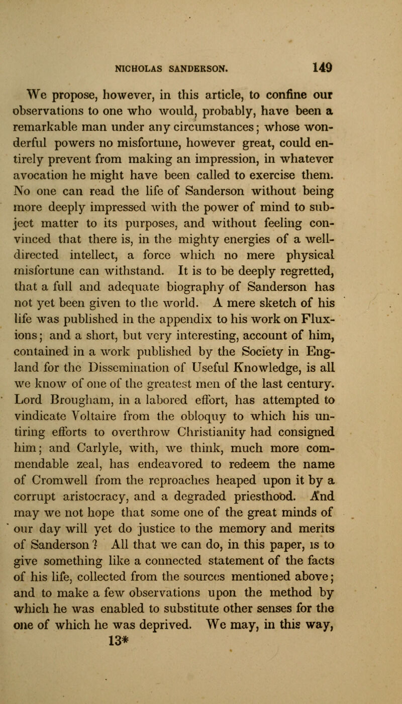 We propose, however, in this article, to confine our observations to one who would, probably, have been a remarkable man under any circumstances; whose won- derful powers no misfortune, however great, could en- tirely prevent from making an impression, in whatever avocation he might have been called to exercise them. No one can read the life of Sanderson without being more deeply impressed with the power of mind to sub- ject matter to its purposes, and without feeling con- vinced that there is, in the mighty energies of a well- directed intellect, a force which no mere physical misfortune can withstand. It is to be deeply regretted, that a full and adequate biography of Sanderson has not yet been given to the world. A mere sketch of his life was published in the appendix to his work on Flux- ions ; and a short, but very interesting, account of him, contained in a work published by the Society in Eng- land for the Dissemination of Useful Knowledge, is all we know of one of the greatest men of the last century. Lord Brougham, in a labored effort, has attempted to vindicate Voltaire from the obloquy to which his un- tiring efforts to overthrow Christianity had consigned him; and Carlyle, with, we think, much more com- mendable zeal, has endeavored to redeem the name of Cromwell from the reproaches heaped upon it by a corrupt aristocracy, and a degraded priesthood. And may we not hope that some one of the great minds of our day will yet do justice to the memory and merits of Sanderson 1 All that we can do, in this paper, is to give something like a connected statement of the facts of his life, collected from the sources mentioned above; and to make a few observations upon the method by which he was enabled to substitute other senses for the one of which he was deprived. We may, in this way, 13*