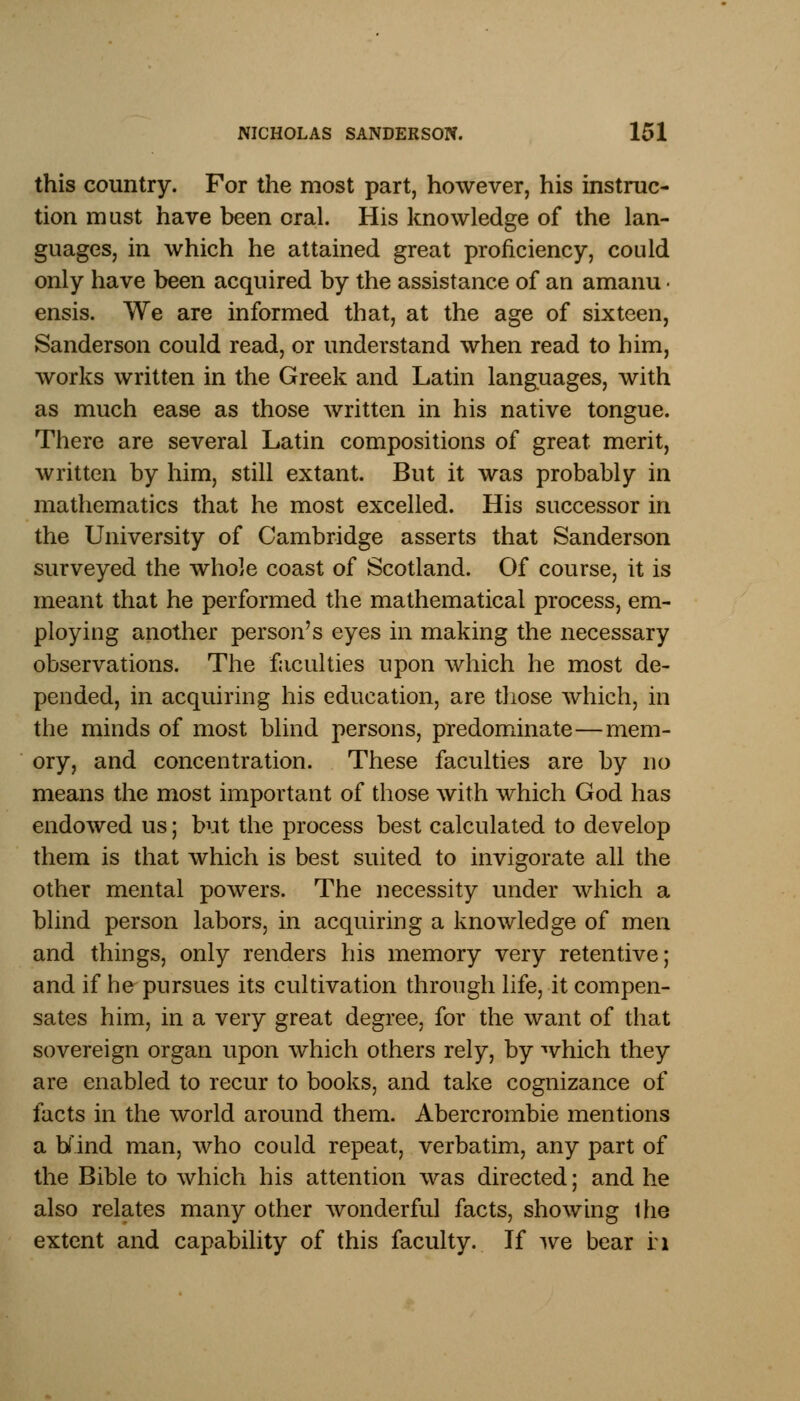 this country. For the most part, however, his instruc- tion must have been oral. His knowledge of the lan- guages, in which he attained great proficiency, could only have been acquired by the assistance of an amanu • ensis. We are informed that, at the age of sixteen, Sanderson could read, or understand when read to him, works written in the Greek and Latin languages, with as much ease as those written in his native tongue. There are several Latin compositions of great, merit, written by him, still extant. But it was probably in mathematics that he most excelled. His successor in the University of Cambridge asserts that Sanderson surveyed the whole coast of Scotland. Of course, it is meant that he performed the mathematical process, em- ploying another person's eyes in making the necessary observations. The faculties upon which he most de- pended, in acquiring his education, are those which, in the minds of most blind persons, predominate—mem- ory, and concentration. These faculties are by no means the most important of those with which God has endowed us; but the process best calculated to develop them is that which is best suited to invigorate all the other mental powers. The necessity under which a blind person labors, in acquiring a knowledge of men and things, only renders his memory very retentive; and if he pursues its cultivation through life, it compen- sates him, in a very great degree, for the want of that sovereign organ upon which others rely, by which they are enabled to recur to books, and take cognizance of facts in the world around them. Abercrombie mentions a bind man, who could repeat, verbatim, any part of the Bible to which his attention was directed; and he also relates many other wonderful facts, showing Ihe extent and capability of this faculty. If we bear ri