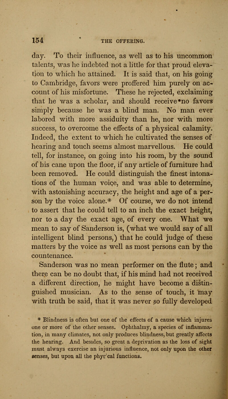 day. To their influence, as well as to his uncommon talents, was he indebted not a little for that proud eleva- tion to which he attained. It is said that, on his going to Cambridge, favors were proffered him purely on ac- count of his misfortune. These he rejected, exclaiming that he was a scholar, and should receive »no favors simply because he was a blind man. No man ever labored with more assiduity than he, nor with more success, to overcome the effects of a physical calamity. Indeed, the extent to which he cultivated the senses of hearing and touch seems almost marvellous. He could tell, for instance, on going into his room, by the sound of his cane upon the floor, if any article of furniture had been removed. He could distinguish the finest intona- tions of the human voice, and was able to determine, with astonishing accuracy, the height and age of a per- son by the voice alone.* Of course, we do not intend to assert that he could tell to an inch the exact height, nor to a day the exact age, of every one. What we mean to say of Sanderson is, (what we would say of all intelligent blind persons,) that he could judge of these matters by the voice as well as most persons can by the countenance. Sanderson was no mean performer on the flute; and there can be no doubt that, if his mind had not received a different direction, he might have become a distin- guished musician. As to the sense of touch, it may with truth be said, that it was never so fully developed * Blindness is often but one of the effects of a cause which injures one or more of the other senses. Ophthalmy, a species of inflamma- tion, in many climates, not only produces blindness, but greatly affects the hearing. And besides, so great a deprivation as the loss of sight must always exercise an injurious influence, not only upon the other senses, but upon all the phyrcal functions.