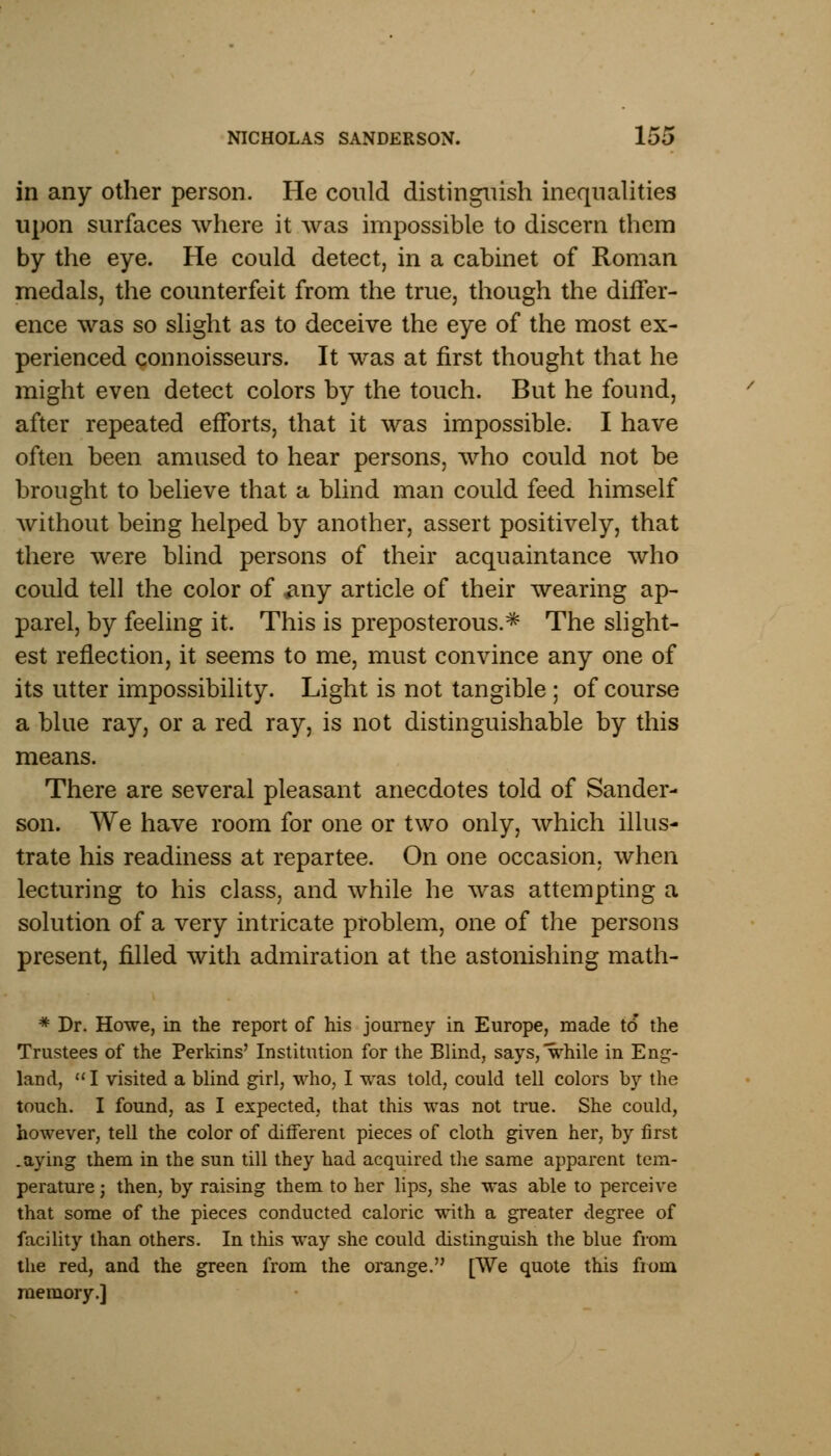 in any other person. He could distinguish inequalities upon surfaces where it was impossible to discern them by the eye. He could detect, in a cabinet of Roman medals, the counterfeit from the true, though the differ- ence was so slight as to deceive the eye of the most ex- perienced connoisseurs. It was at first thought that he might even detect colors by the touch. But he found, after repeated efforts, that it was impossible. I have often been amused to hear persons, who could not be brought to believe that a blind man could feed himself without being helped by another, assert positively, that there were blind persons of their acquaintance who could tell the color of #ny article of their wearing ap- parel, by feeling it. This is preposterous.* The slight- est reflection, it seems to me, must convince any one of its utter impossibility. Light is not tangible ; of course a blue ray, or a red ray, is not distinguishable by this means. There are several pleasant anecdotes told of Sander- son. We have room for one or two only, which illus- trate his readiness at repartee. On one occasion, when lecturing to his class, and while he was attempting a solution of a very intricate problem, one of the persons present, filled with admiration at the astonishing math- * Dr. Howe, in the report of his journey in Europe, made to the Trustees of the Perkins' Institution for the Blind, says, while in Eng- land,  I visited a blind girl, who, I was told, could tell colors by the touch. I found, as I expected, that this was not true. She could, however, tell the color of different pieces of cloth given her, by first .aying them in the sun till they had acquired the same apparent tem- perature ; then, by raising them to her lips, she was able to perceive that some of the pieces conducted caloric with a greater degree of facility than others. In this way she could distinguish the blue from the red, and the green from the orange. [We quote this from memory.]