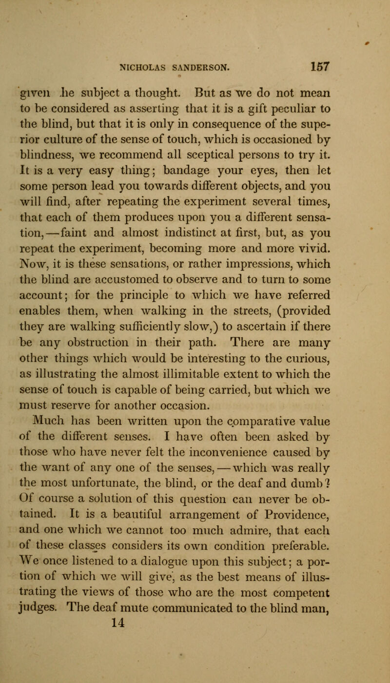 given .he subject a thought. But as we do not mean to be considered as asserting that it is a gift peculiar to the blind, but that it is only in consequence of the supe- rior culture of the sense of touch, which is occasioned by blindness, we recommend all sceptical persons to try it. It is a very easy thing; bandage your eyes, then let some person lead you towards different objects, and you will find, after repeating the experiment several times, that each of them produces upon you a different sensa- tion,—faint and almost indistinct at first, but, as you repeat the experiment, becoming more and more vivid. Now, it is these sensations, or rather impressions, which the blind are accustomed to observe and to turn to some account; for the principle to which we have referred enables them, when walking in the streets, (provided they are walking sufficiently slow,) to ascertain if there be any obstruction in their path. There are many other things which would be interesting to the curious, as illustrating the almost illimitable extent to which the sense of touch is capable of being carried, but which we must reserve for another occasion. Much has been written upon the comparative value of the different senses. I have often been asked by those who have never felt the inconvenience caused by the want of any one of the senses, — which was really the most unfortunate, the blind, or the deaf and dumb 7 Of course a solution of this question can never be ob- tained. It is a beautiful arrangement of Providence, and one which we cannot too much admire, that each of these classes considers its own condition preferable. We once listened to a dialogue upon this subject; a por- tion of which we will give* as the best means of illus- trating the views of those who are the most competent judges. The deaf mute communicated to the blind man, 14