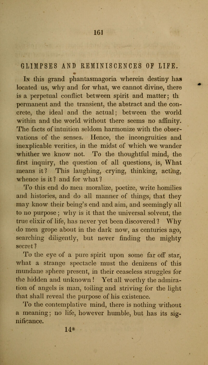 GLIMPSES AND REMINISCENCES OF LIFE. In this grand phantasmagoria wherein destiny has located us, why and for what, we cannot divine, there is a perpetual conflict between spirit and matter; th permanent and the transient, the abstract and the con- crete, the ideal and the actual; between the world within and the world without there seems no affinity. The facts of intuition seldom harmonize with the obser- vations of the senses. Hence, the incongruities and inexplicable verities, in the midst of which we wander whither we know not. To the thoughtful mind, the first inquiry, the question of all questions, is, What means it? This laughing, crying, thinking, acting, whence is it ? and for what 1 To this end do men moralize, poetize, write homilies and histories, and do all manner of things, that they may know their being's end and aim, and seemingly all to no purpose; why is it that the universal solvent, the true elixir of life, has never yet been discovered ? Why do men grope about in the dark now, as centuries ago, searching diligently, but never finding the mighty secret? To the eye of a pure spirit upon some far off star, what a strange spectacle must the denizens of this mundane sphere present, in their ceaseless struggles for the hidden and unknown ! Yet all worthy the admira- tion of angels is man, toiling and striving for the light that shall reveal the purpose of his existence. To the contemplative mind, there is nothing without a meaning; no life, however humble, but has its sig- nificance. 14*