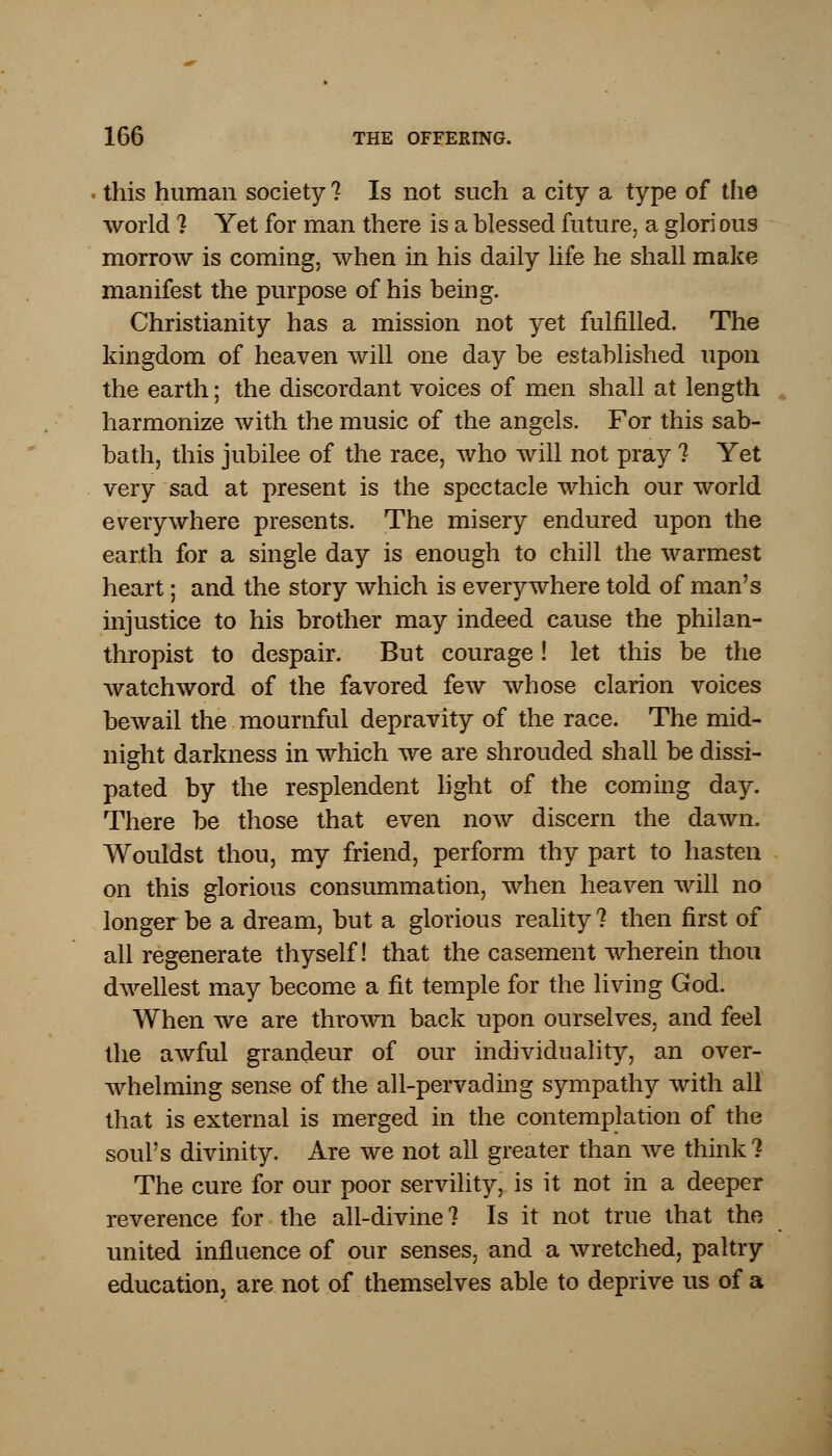 this human society ? Is not such a city a type of the world ? Yet for man there is a blessed future, a glori ous morrow is coming, when in his daily life he shall make manifest the purpose of his being. Christianity has a mission not yet fulfilled. The kingdom of heaven will one day be established upon the earth; the discordant voices of men shall at length harmonize with the music of the angels. For this sab- bath, this jubilee of the race, who will not pray ? Yet very sad at present is the spectacle which our world everywhere presents. The misery endured upon the earth for a single day is enough to chill the warmest heart; and the story which is everywhere told of man's injustice to his brother may indeed cause the philan- thropist to despair. But courage! let this be the watchword of the favored few whose clarion voices bewail the mournful depravity of the race. The mid- night darkness in which we are shrouded shall be dissi- pated by the resplendent light of the coming day. There be those that even now discern the dawn. Wouldst thou, my friend, perform thy part to hasten on this glorious consummation, when heaven will no longer be a dream, but a glorious reality? then first of all regenerate thyself! that the casement wherein thou dwellest may become a fit temple for the living God. When we are thrown back upon ourselves, and feel the awful grandeur of our individuality, an over- whelming sense of the all-pervading sympathy with all that is external is merged in the contemplation of the soul's divinity. Are we not all greater than we think? The cure for our poor servility, is it not in a deeper reverence for the all-divine? Is it not true that the united influence of our senses, and a wretched, paltry education, are not of themselves able to deprive us of a