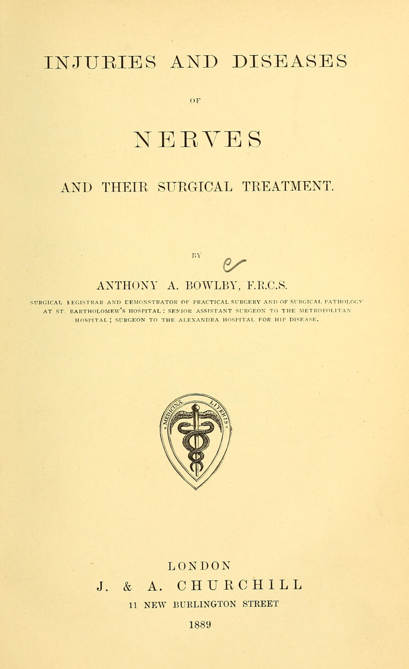 INJUEIES AND DISEASES OF NEEYES AND THEIR SURGICAL TREATMENT ANTHONY A. BOWLBY, F.E.C.S. SURGICAI, JEGISTRAR AND CEMONSTKATOR OF PRACTICAL SURGERY AND OF SURGICAt. I'ATHOI.OC AT ST. Bartholomew's hospital; senior assistant surgeon to the metropolitan hospital: surgeon to the Alexandra hospital for hip disease. LONDON J. & A. CHURCHILL 11 NEW BURLINGTON STREET 1889