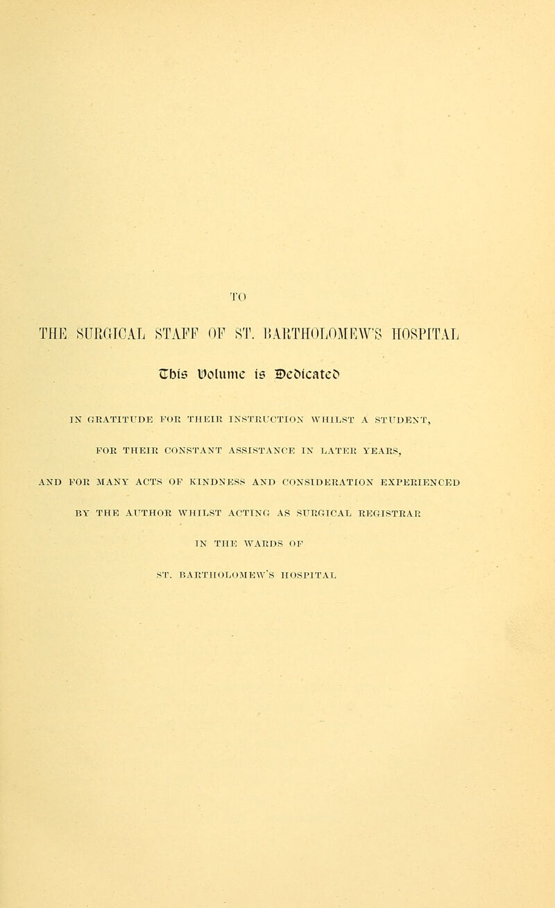 'I'O THE SURGICAL STAFF OF ST. llAliTHOLOMRW'S ItOSPlTAL tTbis Volume is 2>e(^icate^ IN GRATITUDE FOR THKIR INSTRUCTION WHILST A STX^DENT, FOR THEIR CONSTANT ASSISTANCE IN LATER YEARS, AND FOR MANY ACTS OF KINDNESS AND CONSIDERATION EXPERIENCED BY THE AUTHOR WHILST ACTING AS SURGICAL REGISTRAR IN THE WARDS OF ST. BARTHOLOMEW'S HOSPITAL