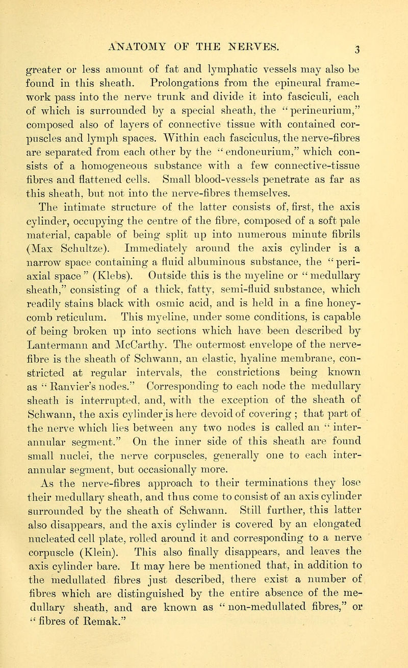 greater or less amount of fat and lymphatic vessels may also be found in this sheath. Prolongations from the epineural frame- work pass into the nerve trunk and divide it into fasciculi, each of which is surrounded by a special sheath, the perineurium, composed also of layers of connective tissue with contained cor- puscles and lymph spaces. Within each fasciculus, the nerve-fibres are separated from each other by the endoneurium, which con- sists of a homogeneous substance with a few connective-tissue fibres and flattened cells. Small blood-vessels penetrate as far as this sheath, but not into the nerve-fibres themselves. The intimate structure of the latter consists of, first, the axis cylinder, occupying the centre of the fibre, composed of a soft pale material, capable of being split up into numerous minute fibrils (Max Schultze). Immediately around the axis cylinder is a narrow space containing a fluid albuminous substance, the peri- axial space (Klebs). Outside this is the myeline or medullary sheath, consisting of a tliick, fatty, semi-fluid substance, which readily stains black with osmic acid, and is held in a fine honey- comb reticulum. This myeline, under some conditions, is capable of being broken up into sections which have, been described by Lantermann and McCarthy. The outermost envelope of the nerve- fibre is the sheath of Schwann, an elastic, hyaline membrane, con- stricted at regular intervals, the constrictions being known as Eanvier's nodes. Corresponding to each node the medullary sheath is interrupted, and, with the exception of the sheath of Schwann, the axis cylinder^is here devoid of covering ; that part of the nerve which lies between any two nodes is called an inter- annular segment. On the inner side of this sheath are found small nuclei, the nerve corpuscles, generally one to each inter- annular segment, but occasionally more. As the nerve-fibres approach to their terminations they lose their medullary sheath, and thus come to consist of an axis cylinder surrounded by the sheath of Schwann. Still further, this latter also disappears, and the axis cylinder is covered by an elongated nucleated cell plate, rolled around it and corresponding to a nerve corpuscle (Klein). This also finally disappears, and leaves the axis cylinder bare. It may here be mentioned that, in addition to the medallated fibres just described, there exist a number of fibres which are distinguished by the entire absence of the me- dullary sheath, and are known as non-medullated fibres, or •' fibres of Remak.