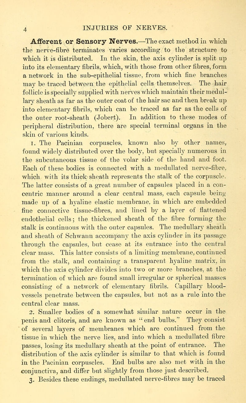 Aflferent or Sensory Nerves.—The exact method in which the nerve-fibre terminates varies according to the structure ta which it is distributed. In the skin, the axis cylinder is split up into its elementary fibrils, which, with those from other fibres, form a network in the sub-epithelial tissue, from which fine branches may be traced between the epithelial cells themselves., The-hair follicle is specially supplied with nerves which maintain their medul- lary sheath as far as the outer coat of the hair sac and then break up into elementary fibrils, which can be traced as far as the cells of the outer root-sheath (Jobert). In addition to these modes of peripheral distribution, there are special terminal organs in the skin of various kinds. I. The Pacinian corpuscles, known also by other names, found widely distributed over the body, but specially numerous in the subcutaneous tissue of the volar side of the hand and foot. Each of these bodies is connected with a medullated nerve-fibre, which with its thick sheath represents the stalk of the corpuscle. The latter consists of a great number of capsules placed in a con- centric manner around a clear central mass, each capsule being made up of a hyaline elastic membrane, in which are embedded fine connective tissue-fibres, and lined by a layer of flattened endothelial cells; the thickened sheath of the fibre forming the stalk is continuous with the outer capsules. The medullary sheath and sheath of Schwann accompany the axis cylinder in its passage through the capsules, but cease at its entrance into the central clear mass. This latter consists of a limiting membrane, continued from the stalk, and containing a transparent hyaline matrix, in which the axis cylinder divides into two or more branches, at the termination of which are found small irregular or spherical masses consisting of a network of elementary fibrils. Capillary blood- vessels penetrate between the capsules, but not as a rule into the central clear mass. 2. Smaller bodies of a somewhat similar nature occur in the penis and clitoris, and are known as end bulbs. They consist of several layers of membranes which are continued from the tissue in which the nerve lies, and into which a medullated fibre passes, losing its medullary sheath at the point of entrance. The distribution of the axis cylinder is similar to that which is found in the Pacinian corpuscles. End bulbs are also met with in the conjunctiva, and differ but slightly from those just described. 3. Besides these endings, medullated nerve-fibres may be traced