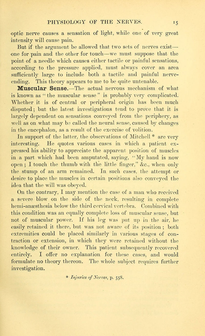 ■optic nerve causes a sensation of light, while one of very great intensity will cause pain. But if the argument be allowed that two sets of nerves exist— one for pain and the other for touch—we must suppose that the point of a needle which causes either tactile or painful sensations, according to the pressure applied, must always cover an area sufficiently large to include both a tactile and painful nerve- ending. This theory appears to me to be quite untenable. Muscular Sense.—The actual nervous mechanism of what is known as '• the muscular sense  is probably very complicated. Whether it is of central or peripheral origin has been much disputed; but the latest investigations tend to prove that it is largely dependent on sensations conveyed from the periphery, as well as on what may be called the neural sense, caused by changes in the encephalon, as a result of the exercise of volition. In support of the latter, the observations of Mitchell * are very interesting. He quotes various cases in which a patient ex- pressed his ability to appreciate the apparent position of muscles in a part which had been amputated, saying, My hand is now open ; I touch the thumb with the little finger, &c., when only the stump of an arm remained. In snch cases, the attempt or desire to place the muscles in certain positions also conveyed the idea that the will was obeyed. On the contrary, I may mention the case of a man who received a severe blow on the side of the neck, resulting in complete hemi-anaesthesia below the third cervical vertebra. Combined with this condition was an equally complete loss of muscular sense, but not of muscular power. If his leg was put up in the air, he easily retained it there, but was not aware of its position ; both extremities could be placed similarly in various stages of con- traction or extension, in which they were retained without the knowledge of their owner. This patient subsequently recovered entirely. I offer no explanation for these cases, and would formulate no theory thereon. The whole subject requires further investigation. * Injuries of Xerves, p. 558.