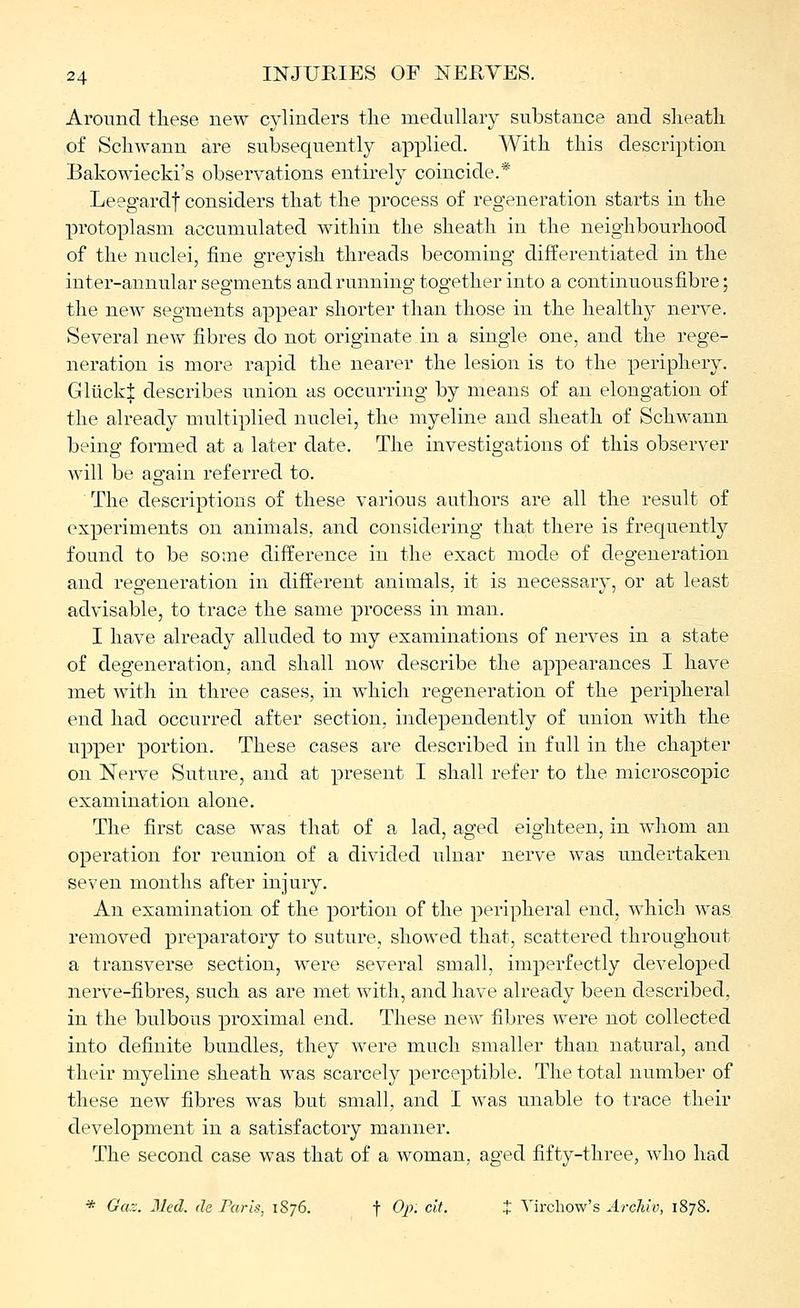 Around these new cylinders tlie medullary substance and sheatli of Schwann are subsequently applied. With this description Bakowiecki's observations entirely coincide.* Leegardf considers that the process of regeneration starts in the protoplasm accumulated within the sheath in the neighbourhood of the nuclei, fine greyish threads becoming differentiated in the inter-annular segments and running together into a continuousfibre; the new segments appear shorter than those in the health}^ nerve. Several new fibres do not originate in a single one, and the rege- neration is more rapid the nearer the lesion is to the periphery. Gliickl describes union as occurring by means of an elongation of the already multiplied nuclei, the myeline and sheath of Schwann being formed at a later date. The investigations of this observer will be again referred to. The descriptions of these various authors are all the result of experiments on animals, and considering that there is frequently found to be some difference in the exact mode of degeneration and regeneration in different animals, it is necessary, or at least advisable, to trace the same process in man. I have already alluded to my examinations of nerves in a state of degeneration, and shall now describe the appearances I have met with in three cases, in which regeneration of the peripheral end had occurred after section, independently of union with the upper portion. These cases are described in full in the chapter on Nerve Suture, and at present I shall refer to the microscopic examination alone. The first case was that of a lad, aged eighteen, in whom an operation for reunion of a divided ulnar nerve was undertaken seven months after injury. An examination of the portion of the peripheral end, which was removed preparatory to suture, showed that, scattered throughout a transverse section, were several small, imperfectly developed nerve-fibres, such as are met with, and have already been described, in the bulbous proximal end. These new fibres were not collected into definite bundles, they were much smaller than natural, and their myeline sheath was scarcely perceptible. The total number of these new fibres was but small, and I was unable to trace their development in a satisfactory manner. The second case was that of a woman, aged fifty-three, who had * Gaz. Med. de Paris, 1876. | Oj7. c'lt. J Yirchow's ArcMv, 1878.