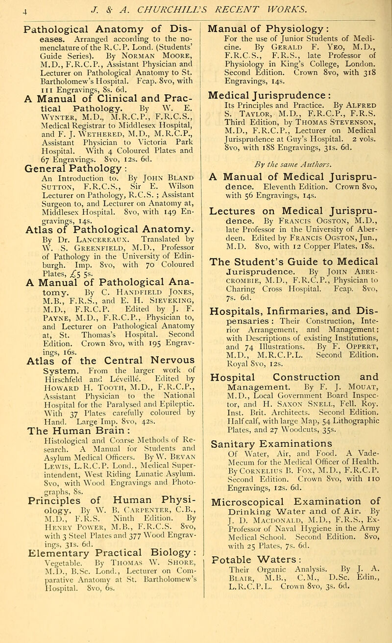 Pathological Anatomy of Dis- eases. Arranged according to the no- menclature of the R.C.P. Lond. (Students' Guide Series). By Norman Moore, M.D., F.R.C.P., Assistant Physician and Lecturer on Pathological Anatomy to St. Bartholomew's Hospital. F'cap. 8vo, with III Engravings, 8s. 6d. A Manual of Clinical and Prac- tical Pathology. By W. E. Wynter, M.D., M.R.C.P., F.R.C.S., Medical Registrar to Middlesex Hospital, and F. J. Wethered, M.D., M.R.C.P., Assistant Physician to Victoria Park Hospital. With 4 Coloured Plates and 67 Engravings. Svo, 12s. 6d. General Pathology: An Introduction to. By John Bland Sutton, F.R.C.S., Sir E. Wilson Lecturer on Pathology, R.C.S. ; Assistant Surgeon to, and Lecturer on Anatomy at, Middlesex Hospital. Svo, with 149 En- gravings, 14s. Atlas of Pathological Anatomy. By Dr. Lancereaux. Translated by W. S. Greenfield, M.D., Professor of Pathology in the University of Edin- burgh. Imp. Svo, with 70 Coloured Plates, ;^5 Ss. A Manual of Pathological Ana- tomy. By C. Handiteld Jones, M.B., F.R.S., and E. H. Sieveking, M.D., F.R.C.P. Edited by J. F. Payne, M.D., F.R.C.P., Physician to, and Lecturer on Pathological Anatomy at, St. Thomas's Hospital. Second Edition. Crown Svo, with 195 Engrav- ings, i6s. Atlas of the Central Nervous System. From the larger work of Hirschfeld and Leveille. Edited by Howard H. Tooth, M.D., F.R.C.P., Assistant Physician to the National Hospital for the Paralysed and Epileptic. With 37 I'lates carefully coloured by Hand. Large Imp. Svo, 42s. The Human Brain : Histological and Coarse INIethods of Re- search. A Manual for Students and Asylum Medical Officers. By W. Bevan Lewis, L.R.C.P. Lond., Medical Super- intendent, West Riding Lunatic Asylum. Svo, with Wood Engravings and Photo- graphs, Ss. Principles of Human Physi- ology. By W. B. Carpenter, C.B., M.D., F.R.S. Ninth Edition. By Henry Power, M.B., F.R.C.S. Svo, with 3 Steel Plates and 377 Wood Engrav- ings, 3Is. 6d. Elementary Practical Biology : Vegetable. By Thomas W. Shore, M.D., B.Sc. Lond., Lecturer on Com- parative Anatomy at St. Bartholomew's Hospital. Svo, 6s. Manual of Physiology: For the use of Junior Students of Medi- cine. By Gerald F. Yeo, M.D., F.R.CS., F.R.S., late Professor of Physiology in King's College, London. Second Edition. Crown Svo, with 318 Engravings, 14s. Medical Jurisprudence: Its Principles and Practice. By Alfred S. Taylor, M.D., F.R.C.P., F.R.S. Third Edition, by Thomas Stevenson, M.D., F.R.C.P., Lecturer on Medical Jurisprudence at Guy's Hospital. 2 vols. Svo, with 188 Engravings, 31s. 6d. By the same Authors. A Manual of Medical Jurispru- dence. Eleventh Edition. Crown Svo, with 56 Engravings, 14s. Lectures on Medical Jurispru- dence. By Francis Ogston, M.D., late Professor in the University of Aber- deen. Edited by Francis Ogston, Jun., M.D. Svo, with 12 Copper Plates, iSs. The Student's Guide to Medical Jurisprudence. By John Aber- cromeie, M.D., F.R.C.P., Physician to Charing Cross Hospital. Fcap. Svo, 7s. 6d. Hospitals, Infirmaries, and Dis- pensaries : Their Construction, Inte- rior Arrangement, and Management; with Descriptions of existing Institutions, and 74 Illustrations. By F. Oppert, M.D., M.R.C.P.L. Second Edition. Royal Svo, 12s. Hospital Construction and Management. By F. J. Mouat, M.D., Local Government Board Inspec- tor, and PI. Saxon Snell, Fell. Roy. Inst. Brit. Architects. Second Edition. Half calf, with large Map, 54 Lithographic Plates, and 27 Woodcuts, 35s. Sanitary Examinations Of Water, Air, and Food. A Vade- Mecum for the Medical Officer of Health. By Cornelius B. Fox, M.D., F.R.C.P. Second Edition. Crown Svo, with 110 Engravings, 12s. 6d. Microscopical Examination of Drinking Water and of Air. By J. D. Macdonald, M.D., F.R.S., Ex- Professor of Naval Hygiene in the Army Medical School. Second Edition. Svo, with 25 Plates, 7s. 6d. Potable Waters : Their Organic Analysis. By J. A. Blair, M.B., CM., D.Sc. Edin., L.R.C.P.L. Crown Svo, 3s. 6d.