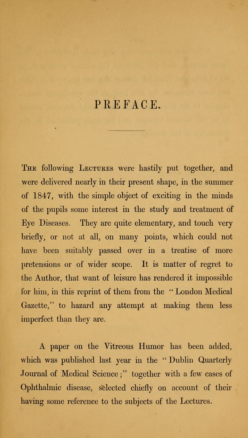 PREFACE. The following Lectures were hastily put together, and were delivered nearly in their present shape, in the summer of 1847, with the simple object of exciting in the minds of the pupils some interest in the study and treatment of Eye Diseases. They are quite elementary, and touch very briefly, or not at all, on many points, which could not have been suitably passed over in a treatise of more pretensions or of wider scope. It is matter of regret to the Author, that want of leisure has rendered it impossible for him, in this reprint of them from the  London Medical Gazette, to hazard any attempt at making them less imperfect than they are. A paper on the Vitreous Humor has been added, which was published last year in the  Dublin Quarterly Journal of Medical Science; together with a few cases of Ophthalmic disease, selected chiefly on account of their having some reference to the subjects of the Lectures.