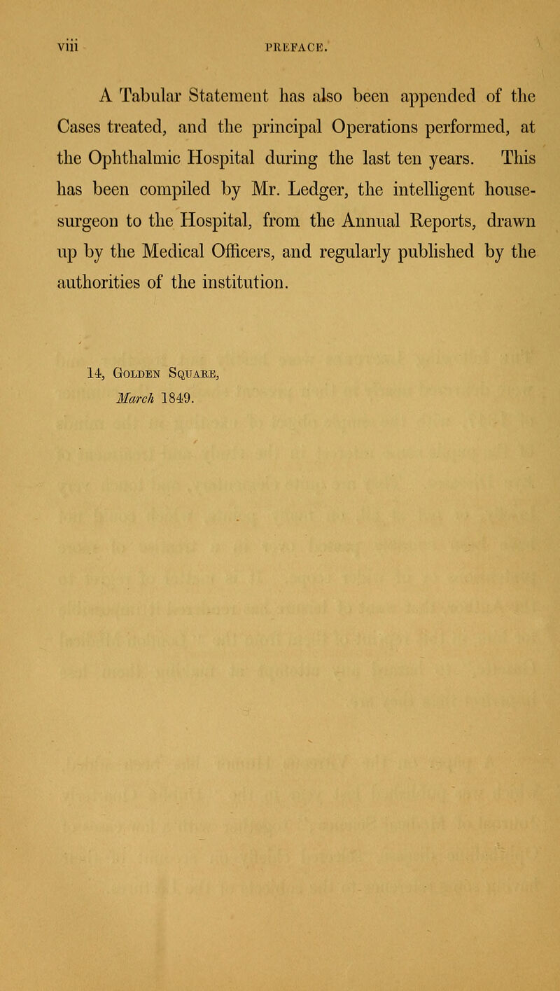 Vlll PREFACE. A Tabular Statement has also been appended of the Cases treated, and the principal Operations performed, at the Ophthalmic Hospital during the last ten years. This has been compiled by Mr. Ledger, the intelligent house- surgeon to the Hospital, from the Annual Reports, drawn up by the Medical Officers, and regularly published by the authorities of the institution. 14, Golden Square., March 1849.