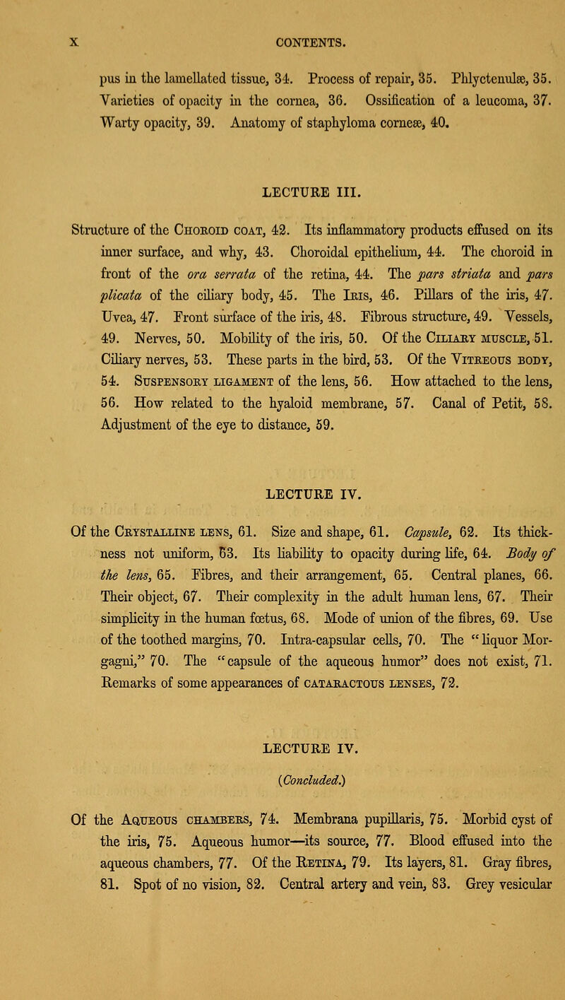 pus in the lamellated tissue, 34. Process of repair, 35. Phlyctenule, 35. Varieties of opacity in the cornea, 36. Ossification of a leucoma, 37. Warty opacity, 39. Anatomy of staphyloma cornese, 40. LECTURE III. Structure of the Chokoid coat, 42. Its inflammatory products effused on its inner surface, and why, 43. Choroidal epithelium, 44. The choroid in front of the ora serrata of the retina, 44. The pars striata and pars plicata of the ciliary body, 45. The Ibis, 46. Pillars of the iris, 47. Uvea, 47. Pront surface of the iris, 48. Pibrous structure, 49. Vessels, 49. Nerves, 50. Mobility of the iris, 50. Of the Ciliary muscle, 51. Ciliary nerves, 53. These parts in the bird, 53. Of the Vitbeous body, 54. Suspensoby ligament of the lens, 56. How attached to the lens, 56. How related to the hyaloid membrane, 57. Canal of Petit, 58. Adjustment of the eye to distance, 59. LECTURE IV. Of the Cbystalline lens, 61. Size and shape, 61. Capsule, 62. Its thick- ness not uniform, 63. Its liability to opacity during life, 64. Body of the lens, 65. Pibres, and their arrangement, 65. Central planes, 66. Their object, 67. Their complexity in the adult human lens, 67. Their simplicity in the human fetus, 68. Mode of union of the fibres, 69. Use of the toothed margins, 70. Intra-capsular cells, 70. The  liquor Mor- gagni, 70. The capsule of the aqueous humor does not exist, 71. Remarks of some appearances of catabactotjs lenses, 72. LECTURE IV. {Concluded.) Of the Aqueous chambers, 74. Membrana pupillaris, 75. Morbid cyst of the iris, 75. Aqueous humor—its source, 77. Blood effused into the aqueous chambers, 77. Of the Retina, 79. Its layers, 81. Gray fibres, 81. Spot of no vision, 82. Central artery and vein, 83. Grey vesicular