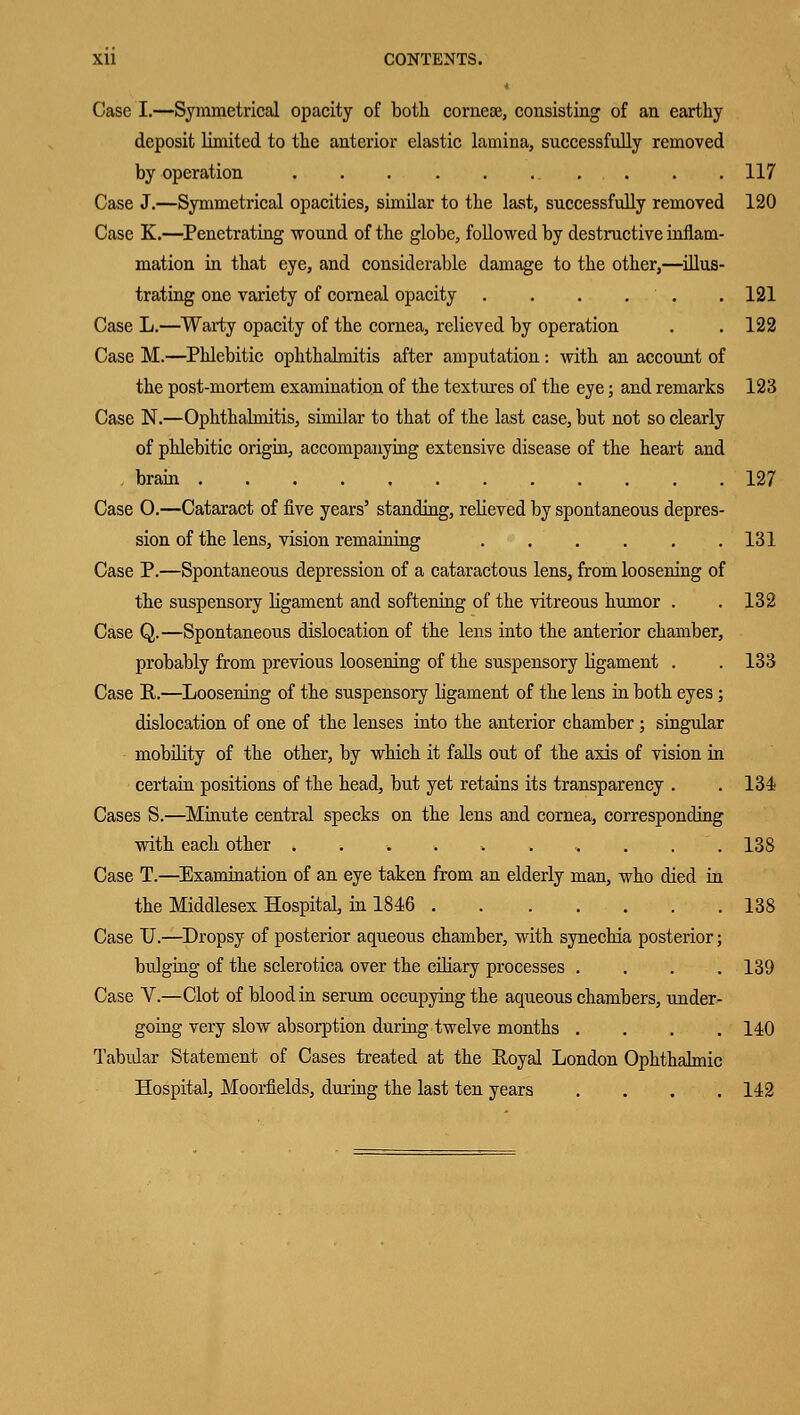 * Case I.—Symmetrical opacity of both comese, consisting of an earthy deposit limited to the anterior elastic lamina, successfully removed by operation 117 Case J.—Symmetrical opacities, similar to the last, successfully removed 120 Case K.—Penetrating wound of the globe, followed by destructive innam- mation in that eye, and considerable damage to the other,—illus- trating one variety of corneal opacity . . . ...'.. . 121 Case L.—Warty opacity of the cornea, relieved by operation . . 122 Case M.—Phlebitic ophthalmitis after amputation : with an account of the post-mortem examination of the textures of the eye; and remarks 123 Case N.—Ophthalmitis, similar to that of the last case, but not so clearly of phlebitic origin, accompanying extensive disease of the heart and , brain 127 Case O.—Cataract of five years' standing, relieved by spontaneous depres- sion of the lens, vision remaining 131 Case P.—Spontaneous depression of a cataractous lens, from loosening of the suspensory ligament and softening of the vitreous humor . .132 Case Q.—Spontaneous dislocation of the lens into the anterior chamber, probably from previous loosening of the suspensory ligament . . 133 Case R.—Loosening of the suspensory ligament of the lens in both eyes; dislocation of one of the lenses into the anterior chamber ; singular mobility of the other, by which it falls out of the axis of vision in certain positions of the head, but yet retains its transparency . . 134 Cases S.—Minute central specks on the lens and cornea, corresponding with each other ..... ..... 138 Case T.—Examination of an eye taken from an elderly man, who died in the Middlesex Hospital, in 1846 138 Case U.—Dropsy of posterior aqueous chamber, with synechia posterior; bulging of the sclerotica over the ciliary processes .... 139 Case V.—Clot of blood in serum occupying the aqueous chambers, under- going very slow absorption during twelve months .... 140 Tabular Statement of Cases treated at the Royal London Ophthalmic Hospital, Moorfields, during the last ten years .... 142