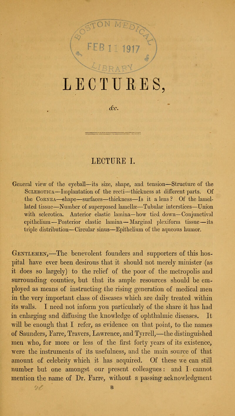 FEBir. 1917 ) LECTURES, LECTURE I. General view of the eyeball—its size, shape, and tension—Structure of the Sclerotica—Implantation of the recti—thickness at different parts. Of the Cornea—shape—surfaces—thickness—Is it a lens ? Of the laniel- lated tissue—Number of superposed lamellae—Tubular interstices—Union with sclerotica. Anterior elastic lamina—how tied down—Conjunctival epithelium—Posterior elastic lamina—Marginal plexiform tissue—its triple distribution—Circular sinus—Epithelium of the aqueous humor. Gentlemen,—The benevolent founders and supporters of tins hos- pital have ever been desirous that it should not merely minister (as it does so largely) to the relief of the poor of the metropolis and surrounding counties, but that its ample resources should be em- ployed as means of instructing the rising generation of medical men in the very important class of diseases which are daily treated within its walls. I need not inform you particularly of the share it has had in enlarging and diffusing the knowledge of ophthalmic diseases. It will be enough that I refer, as evidence on that point, to the names of Saunders, Earre, Travers, Lawrence, and Tyrrell,—the distinguished men who, for more or less of the first forty years of its existence, were the instruments of its usefulness, and the main source of that amount of celebrity which it has acquired. Of these we can still number but one amongst our present colleagues: and I cannot mention the name of Dr. Earre, without a passing acknowledgment B