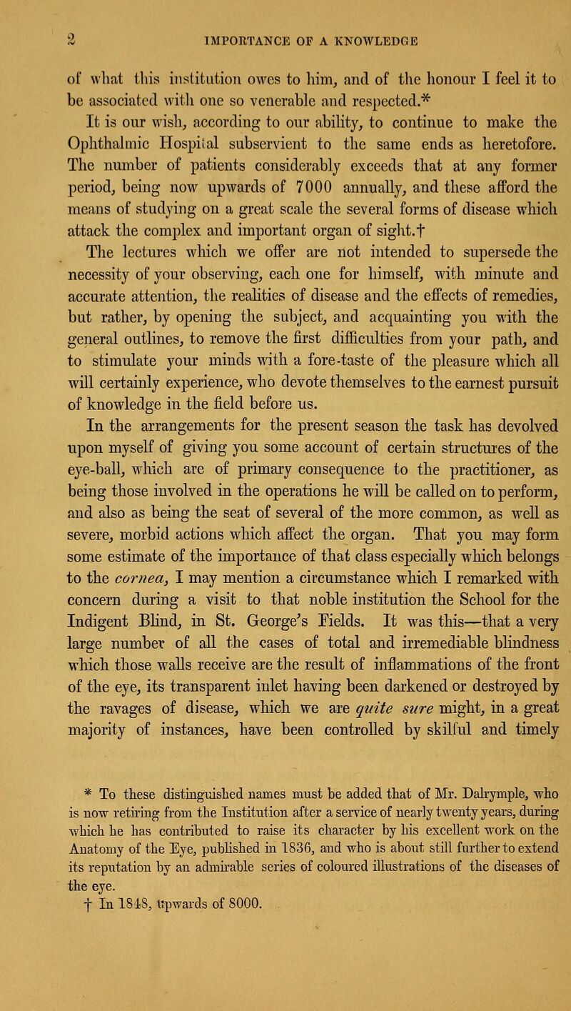 of what this institution owes to him, and of the honour I feel it to be associated with one so venerable and respected.-* It is our wish, according to our ability, to continue to make the Ophthalmic Hospital subservient to the same ends as heretofore. The number of patients considerably exceeds that at any former period, being now upwards of 7000 annually, and these afford the means of studying on a great scale the several forms of disease which attack the complex and important organ of sight, t The lectures which we offer are not intended to supersede the necessity of your observing, each one for himself, with minute and accurate attention, the realities of disease and the effects of remedies, but rather, by opening the subject, and acquainting you with the general outlines, to remove the first difficulties from your path, and to stimulate your minds with a fore-taste of the pleasure which all will certainly experience, who devote themselves to the earnest pursuit of knowledge in the field before us. In the arrangements for the present season the task has devolved upon myself of giving you some account of certain structures of the eye-ball, which are of primary consequence to the practitioner, as being those involved in the operations he will be called on to perform, and also as being the seat of several of the more common, as well as severe, morbid actions which affect the organ. That you may form some estimate of the importance of that class especially which belongs to the cornea, I may mention a circumstance which I remarked with concern during a visit to that noble institution the School for the Indigent Blind, in St. George's Fields. It was this—that a very large number of all the cases of total and irremediable blindness which those walls receive are the result of inflammations of the front of the eye, its transparent inlet having been darkened or destroyed by the ravages of disease, which we are quite sure might, in a great majority of instances, have been controlled by skilful and timely * To these distinguished names must be added that of Mr. Dalrymple, who is now retiring from the Institution after a service of nearly twenty years, during which he has contributed to raise its character by his excellent work on the Anatomy of the Eye, published in 1836, and who is about still further to extend its reputation by an admirable series of coloured illustrations of the diseases of the eye. f In 1848, upwards of 8000.