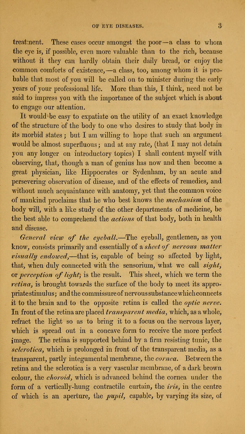 OP EYE DISEASES. 6 treatment. These cases occur amongst the poor—a class to whom the eye is, if possible, even more valuable than to the rich, because without it they can hardly obtain their daily bread, or enjoy the common comforts of existence,—a class, too, among whom it is pro- bable that most of you will be called on to minister during the early years of your professional life. More than this, I think, need not be said to impress you with the importance of the subject which is about to engage our attention. It would-be easy to expatiate on the utility of an exact knowledge of the structure of the body to one who desires to study that body in its morbid states; but I am willing to hope that such an argument would be almost superfluous; and at any rate, (that I may not detain you any longer on introductory topics) I shall content myself with observing, that, though a man of genius has now and then become a great physician, like Hippocrates or Sydenham, by an acute and persevering observation of disease, and of the effects of remedies, and without much acquaintance with anatomy, yet that the common voice of mankind proclaims that he who best knows the mechanism of the body will, with a like study of the other departments of medicine, be the best able to comprehend the actions of that body, both in health and disease. General view of the eyeball.—The eyeball, gentlemen, as you know, consists primarily and essentially of a sheet of nervous matter visually endowed,—that is, capable of being so affected by light, that, when duly connected with the sensorium, what we call sight, or perception of light) is the result. This sheet, which we term the retina, is brought towards the surface of the body to meet its appro- priate stimulus; and the commissure of nervous substance which connects it to the brain and to the opposite retina is called the optic nerve. In front of the retina are placed transparent media, which, as a whole, refract the light so as to bring it to a focus on the nervous layer, which is spread out in a concave form to receive the more perfect image. The retina is supported behind by a firm resisting tunic, the sclerotica, which is prolonged in front of the transparent media, as a transparent, partly integumental membrane, the cornea. Between the retina and the sclerotica is a very vascular membrane, of a dark brown colour, the choroid, which is advanced behind the cornea under the form of a vertically-hung contractile curtain, the iris, in the centre of which is an aperture, the pupil, capable, by varying its size, of