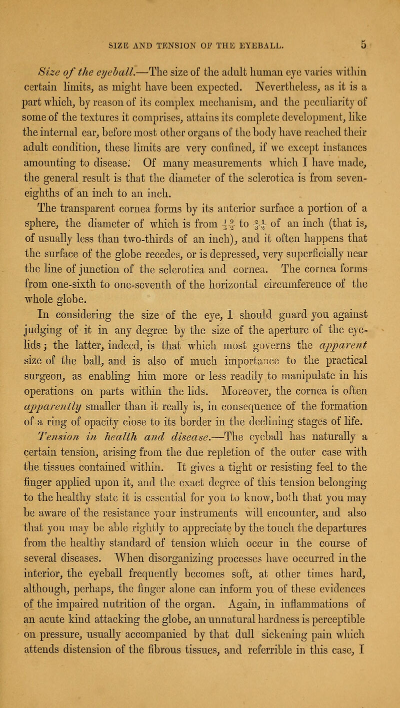 Size of the eyeball.—'The size of the adult human eye varies within certain limits, as might have been expected. Nevertheless, as it is a part which, by reason of its complex mechanism, and the peculiarity of some of the textures it comprises, attains its complete development, like the interna] ear, before most other organs of the body have reached their adult condition, these limits are very confined, if we except instances amounting to disease.' Of many measurements which I have made, the general result is that the diameter of the sclerotica is from seven- eighths of an inch to an inch. The transparent cornea forms by its anterior surface a portion of a sphere, the diameter of which is from 4-| to J-i- of an inch (that is, of usually less than two-thirds of an inch), and it often happens that the surface of the globe recedes, or is depressed, very superficially near the line of junction of the sclerotica and cornea. The cornea forms from one-sixth to one-seventh of the horizontal circumference of the whole globe. In considering the size of the eye, I should guard you against judging of it in any degree by the size of the aperture of the eye- lids ; the latter, indeed, is that which most governs the apparent size of the ball, and is also of much importance to the practical surgeon, as enabling him more or less readily to manipulate in his operations on parts within the lids. Moreover, the cornea is often apparently smaller than it really is, in consequence of the formation of a ring of opacity close to its border in the declining stages of life. Tension in health and disease.—The eyeball has naturally a certain tension, arising from the due repletion of the outer case with the tissues contained within. It gives a tight or resisting feel to the finger applied upon it, and the exact degree of this tension belonging to the healthy state it is essential for you to know, both that you may be aware of the resistance your instruments will encounter, and also that you may be able rightly to appreciate by the touch the departures from the healthy standard of tension which occur in the course of several diseases. When disorganizing processes have occurred in the interior, the eyeball frequently becomes soft, at other times hard, although, perhaps, the finger alone can inform you of these evidences of the impaired nutrition of the organ. Again, in inflammations of an acute kind attacking the globe, an unnatural hardness is perceptible on pressure, usually accompanied by that dull sickening pain which attends distension of the fibrous tissues, and referrible in this case, I