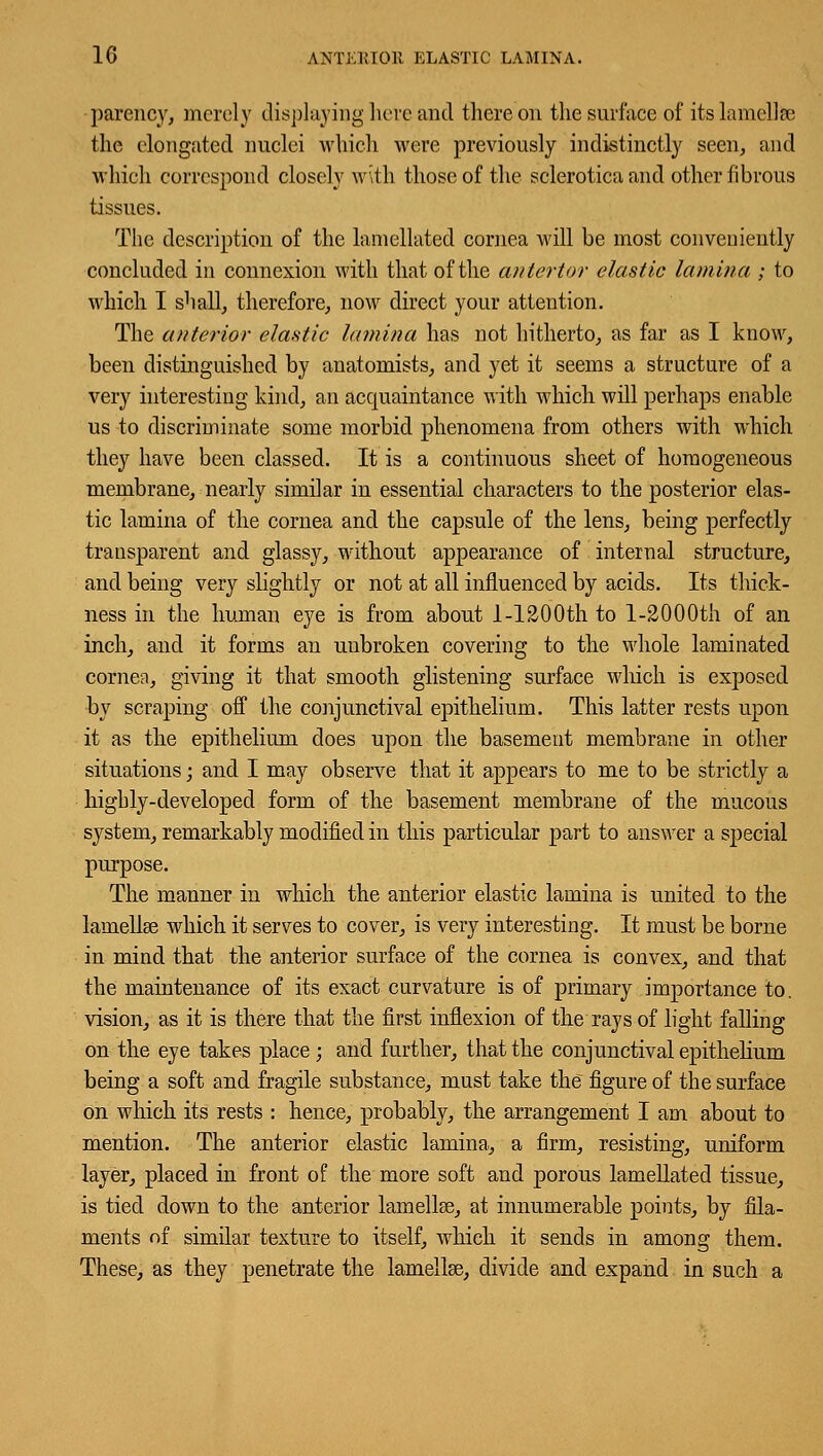 -parency, merely displaying here and thereon the surface of its lamella; the elongated nuclei which were previously indistinctly seen, and which correspond closely w\th those of the sclerotica and other fibrous tissues. The description of the lamellated cornea will be most conveniently concluded in connexion with that of the anterior elastic lamina ; to which I shall, therefore, now direct your attention. The anterior elastic lamina has not hitherto, as far as I know, been distinguished by anatomists, and yet it seems a structure of a very interesting kind, an acquaintance with which will perhaps enable us to discriminate some morbid phenomena from others with which they have been classed. It is a continuous sheet of homogeneous membrane, nearly similar in essential characters to the posterior elas- tic lamina of the cornea and the capsule of the lens, being perfectly transparent and glassy, without appearance of internal structure, and being very slightly or not at all influenced by acids. Its thick- ness in the human eye is from about I-1200th to l-2000th of an inch, and it forms an unbroken covering to the whole laminated cornea, giving it that smooth glistening surface which is exposed by scraping off the conjunctival epithelium. This latter rests upon it as the epithelium does upon the basement membrane in other situations; and I may observe that it appears to me to be strictly a highly-developed form of the basement membrane of the mucous system, remarkably modified in this particular part to answer a special purpose. The manner in which the anterior elastic lamina is united to the lamellae which it serves to cover, is very interesting. It must be borne in mind that the anterior surface of the cornea is convex, and that the maintenance of its exact curvature is of primary importance to. vision, as it is there that the first inflexion of the rays of light falling on the eye takes place ; and further, that the conjunctival epithelium being a soft and fragile substance, must take the figure of the surface on which its rests : hence, probably, the arrangement I am about to mention. The anterior elastic lamina, a firm, resisting, uniform layer, placed in front of the more soft and porous lamellated tissue, is tied down to the anterior lamellae, at innumerable points, by fila- ments of similar texture to itself, which it sends in among them. These, as they penetrate the lamellae, divide and expand in such a