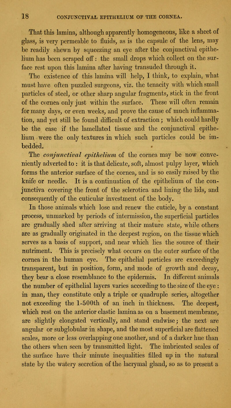 That this lamina, although apparently homogeneous, like a sheet of glass, is very permeable to fluids, as is the capsule of the lens, may be readily shewn by squeezing an eye after the conjunctival epithe- lium has been scraped off: the small drops which collect on the sur- face rest upon this lamina after having transuded through it. The existence of this lamina will help, I think, to explain, what must have often puzzled surgeons, viz. the tenacity with which small particles of steel, or other sharp angular fragments, stick in the front of the cornea only just within the surface. These will often remain formany days, or even weeks, and prove the cause of much inflamma- tion, and yet still be found difficult of extraction; which could hardly be the case if the lamellated tissue and the conjunctival epithe- lium were the only textures in which such particles could be im- bedded. The conjunctival epithelium of the cornea may be now conve- niently adverted to : it is that delicate, soft, almost pulpy layer, which forms the anterior surface of the cornea, and is so easily raised by the knife or needle. It is a continuation of the epithelium of the con- junctiva covering the front of the sclerotica and lining the lids, and consequently of the cuticular investment of the body. In those animals which lose and renew the cuticle, by a constant process, unmarked by periods of intermission, the superficial particles are gradually shed after arriving at their mature state, while others are as gradually originated in the deepest region, on the tissue winch serves as a basis of support, and near which lies the source of their nutriment. This is precisely what occurs on the outer surface of the cornea in the human eye. The epithelial particles are exceedingly transparent, but in position, form, and mode of growth and decay, they bear a close resemblance to the epidermis. In different animals the number of epithelial layers varies according to the size of the eye : in man, they constitute only a triple or quadruple series, altogether not exceeding the 1-500th of an inch in thickness. The deepest, which rest on the anterior elastic lamina as on a basement membrane, are slightly elongated vertically, and stand endwise; the next are angular or subglobular in shape, and the most superficial are flattened scales, more or less overlapping one another, and of a darker hue than the others when seen by transmitted light. The imbricated scales of the surface have their minute inequalities filled up in the natural state by the watery secretion of the lacrymal gland, so as to present a