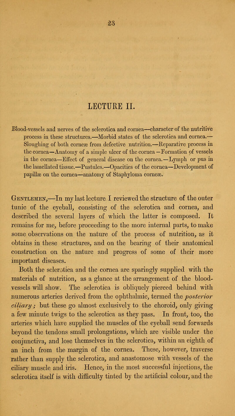 LECTURE II. Blood-vessels and nerves of the sclerotica and cornea—character of the nutritive process in these structures.—Morbid states of the sclerotica and cornea.— Sloughing of both cornea! from defective nutrition.—Reparative process in the cornea—Anatomy of a simple ulcer of the cornea — Formation of vessels in the cornea—Effect of general disease on the cornea.—Lymph or pus in the lamellated tissue.—Pustules.—Opacities of the cornea—Development of papillae on the cornea—anatomy of Staphyloma corneal. Gentlemen,—In my last lecture I reviewed the structure of the outer tunic of the eyeball, consisting of the sclerotica and cornea, and described the several layers of which the latter is composed. It remains for me, before proceeding to the more internal parts, to make some observations on the nature of the process of nutrition, as it obtains in these structures, and on the bearing of their anatomical construction on the nature and progress of some of their more important diseases. Both the sclerotica and the cornea are sparingly supplied with the materials of nutrition, as a glance at the arrangement of the blood- vessels will show. The sclerotica is obliquely pierced behind with numerous arteries derived from the ophthalmic, termed the posterior ciliary; but these go almost exclusively to the choroid, only giving a few minute twigs to the sclerotica as they pass. In front, too, the arteries which have supplied the muscles of the eyeball send forwards beyond the tendons small prolongations, which are visible under the conjunctiva, and lose themselves in the sclerotica, within an eighth of an inch from the margin of the cornea. These, however, traverse rather than supply the sclerotica, and anastomose with vessels of the ciliary muscle and iris. Hence, in the most successful injections, the sclerotica itself is with difficulty tinted by the artificial colour, and the