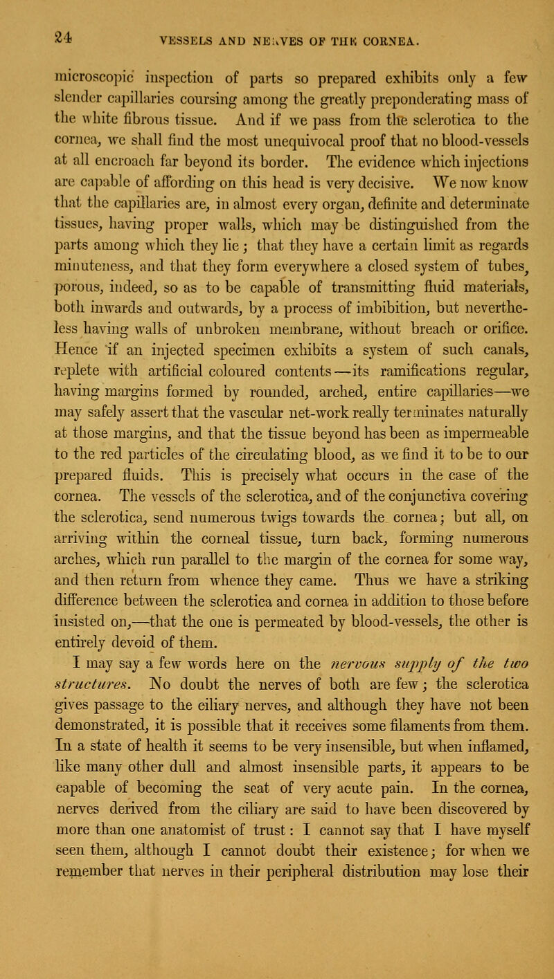 microscopic inspection of parts so prepared exhibits only a few slender capillaries coursing among the greatly preponderating mass of the white fibrous tissue. And if we pass from the sclerotica to the cornea, we shall find the most unequivocal proof that no blood-vessels at all encroach far beyond its border. The evidence which injections arc oapable of affording on tins head is very decisive. We now know that the capillaries are, in almost every organ, definite and determinate tissues, having proper walls, which may be distinguished from the parts among which they lie; that they have a certain limit as regards minuteness, and that they form everywhere a closed system of tubes^ porous, indeed, so as to be capable of transmitting mud materials, both inwards and outwards, by a process of imbibition, but neverthe- less having walls of unbroken membrane, without breach or orifice. Hence if an injected specimen exhibits a system of such canals, replete with artificial coloured contents —its ramifications regular, having margins formed by rounded, arched, entire capillaries—we may safely assert that the vascular uet-work really terminates naturally at those margins, and that the tissue beyond has been as impermeable to the red particles of the circulating blood, as we find it to be to our prepared fluids. This is precisely what occurs in the case of the cornea. The vessels of the sclerotica, and of the conjunctiva covering the sclerotica, send numerous twigs towards the cornea; but all, on arriving within the corneal tissue, turn back, forming numerous arches, which run parallel to the margin of the cornea for some way, and then return from whence they came. Thus we have a striking difference between the sclerotica and cornea in addition to those before insisted on,—that the one is permeated by blood-vessels, the other is entirely devoid of them. I may say a few words here on the nervous supply of the two structures. ]\To doubt the nerves of both are few; the sclerotica gives passage to the ciliary nerves, and although they have not been demonstrated, it is possible that it receives some filaments from them. In a state of health it seems to be very insensible, but when inflamed, like many other dull and almost insensible parts, it appears to be capable of becoming the seat of very acute pain. In the cornea, nerves derived from the ciliary are said to have been discovered by more than one anatomist of trust: I cannot say that I have myself seen them, although I cannot doubt their existence; for when we remember that nerves in their peripheral distribution may lose their
