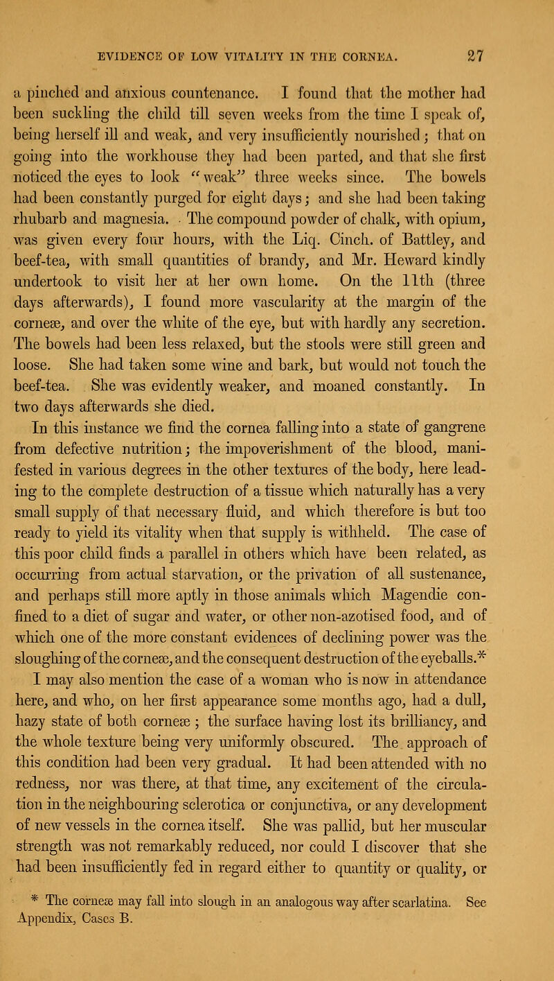 a pinched and anxious countenance. I found that the mother had been suckling the child till seven weeks from the time I speak of, being herself ill and weak, and very insufficiently nourished ; that on going into the workhouse they had been parted, and that she first noticed the eyes to look  weak three weeks since. The bowels had been constantly purged for eight days; and she had been taking rhubarb and magnesia. . The compound powder of chalk, with opium, was given every four hours, with the Liq. Cinch, of Battley, and beef-tea, with small quantities of brandy, and Mr. Heward kindly undertook to visit her at her own home. On the 11th (three days afterwards), I found more vascularity at the margin of the corneas, and over the white of the eye, but with hardly any secretion. The bowels had been less relaxed, but the stools were still green and loose. She had taken some wine and bark, but would not touch the beef-tea. She was evidently weaker, and moaned constantly. In two days afterwards she died. In this instance we find the cornea falling into a state of gangrene from defective nutrition; the impoverishment of the blood, mani- fested in various degrees in the other textures of the body, here lead- ing to the complete destruction of a tissue which naturally has a very small supply of that necessary fluid, and which therefore is but too ready to yield its vitality when that supply is withheld. The case of this poor child finds a parallel in others which have been related, as occurring from actual starvation, or the privation of all sustenance, and perhaps still more aptly in those animals which Magendie con- fined to a diet of sugar and water, or other non-azotised food, and of which one of the more constant evidences of declining power was the sloughing of the corneas, and the consequent destruction of the eyeballs.* I may also mention the case of a woman who is now in attendance here, and who, on her first appearance some months ago, had a dull, hazy state of both corneas; the surface having lost its brilliancy, and the whole texture being very uniformly obscured. The approach of this condition had been very gradual. It had been attended with no redness, nor was there, at that time, any excitement of the circula- tion in the neighbouring sclerotica or conjunctiva, or any development of new vessels in the cornea itself. She was pallid, but her muscular strength was not remarkably reduced, nor could I discover that she had been insufficiently fed in regard either to quantity or quality, or * The corner may fall into slough in an analogous way after scarlatina. See Appendix, Cases B.