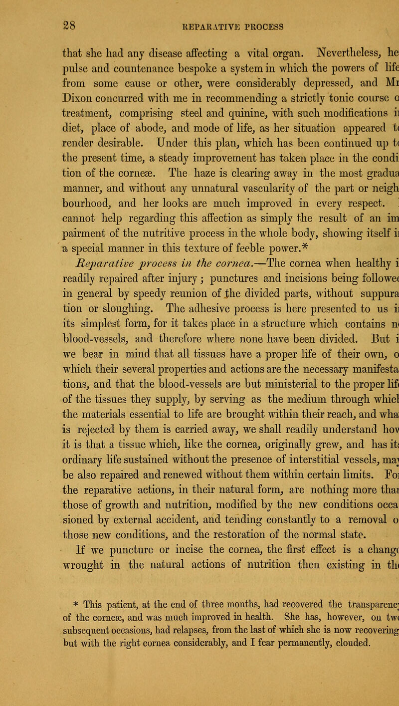 that she had any disease affecting a vital organ. Nevertheless, he pulse and countenance bespoke a system in which the powers of life from some cause or other, were considerably depressed, and Mi Dixon concurred with me in recommending a strictly tonic course o treatment, comprising steel and quinine, with such modifications ii diet, place of abode, and mode of life, as her situation appeared t< render desirable. Under this plan, which has been continued up t< the present time, a steady improvement has taken place in the condi tion of the corneas. The haze is clearing away in the most gradua manner, and without any unnatural vascularity of the part or neigh bourhood, and her looks are much improved in every respect, cannot help regarding this affection as simply the result of an im pairment of the nutritive process in the whole body, showing itself i) a special manner in this texture of feeble power.* Reparative process in the cornea.—The cornea when healthy i readily repaired after injury ; punctures and incisions being followe( in general by speedy reunion of the divided parts, without suppura tion or sloughing. The adhesive process is here presented to us i its simplest form, for it takes place in a structure which contains m blood-vessels, and therefore where none have been divided. But i we bear in mind that all tissues have a proper life of their own, o which their several properties and actions are the necessary manifesta tions, and that the blood-vessels are but ministerial to the proper lif< of the tissues they supply, by serving as the medium through whicl the materials essential to life are brought within their reach, and wha is rejected by them is carried away, we shall readily understand hov it is that a tissue which, like the cornea, originally grew, and has iti ordinary life sustained without the presence of interstitial vessels, ma] be also repaired and renewed without them within certain limits. Foi the reparative actions, in their natural form, are nothing more thai those of growth and nutrition, modified by the new conditions occa sioned by external accident, and tending constantly to a removal o those new conditions, and the restoration of the normal state. If we puncture or incise the cornea, the first effect is a change wrought in the natural actions of nutrition then existing in tin * This patient, at the end of three months, had recovered the transparenc; of the cornese, and was much improved in health. She has, however, on tw< subsequent occasions, had relapses, from the last of which she is now recovering but with the right cornea considerably, and I fear permanently, clouded.