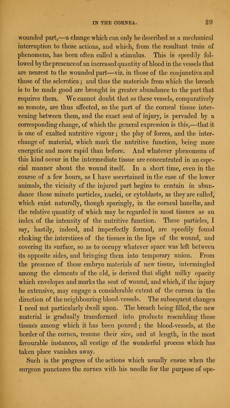 wounded part,—a change which can only be described as a mechanical interruption to those actions, and which, from the resultant train of phenomena, has been often called a stimulus. This is speedily fol- lowed by the presence of an increased quantity of blood in the vessels that are nearest to the wounded part—viz. in those of the conjunctiva and those of the sclerotica; and thus the materials from which the breach is to be made good are brought in greater abundance to the part that requires them. We cannot doubt that as these vessels, comparatively so remote, are thus affected, so the part of the corneal tissue inter- vening between them, and the exact seat of injury, is pervaded by a corresponding change, of which the general expression is this,—that it is one of exalted nutritive vigour; the play of forces, and the inter- change of material, which mark the nutritive function, being more energetic and more rapid than before. And whatever phenomena of this kind occur in the intermediate tissue are concentrated in an espe- cial manner about the wound itself. In a short time, even in the course of a few hours, as I have ascertained in the case of the lower animals, the vicinity of the injured part begins to contain in abun- dance those minute particles, nuclei, or cytoblasts, as they are called, which exist naturally, though sparingly, in the corneal lamellae, and the relative quantity of which may be regarded in most tissues as an index of the intensity of the nutritive function. These particles, I say, hastily, indeed, and imperfectly formed, are speedily found choking the interstices of the tissues in the lips of the wound, and covering its surface, so as to occupy whatever space was left between its opposite sides, and bringing them into temporary union. From the presence of these embryo materials of new tissue, intermingled among the elements of the old, is derived that slight milky opacity which envelopes and marks the seat of wound, and which, if the injury be extensive, may engage a considerable extent of the cornea in the direction of the neighbouring blood-vessels. The subsequent changes I need not particularly dwell upon. The breach being filled, the new material is gradually transformed into products resembling those tissues among which it has been poured; the blood-vessels, at the border of the cornea, resume their size, and at length, in the most favourable instances, all vestige of the wonderful process which has taken place vanishes away. Such is the progress of the actions which usually ensue when the surgeon punctures the cornea with his needle for the purpose of ope-