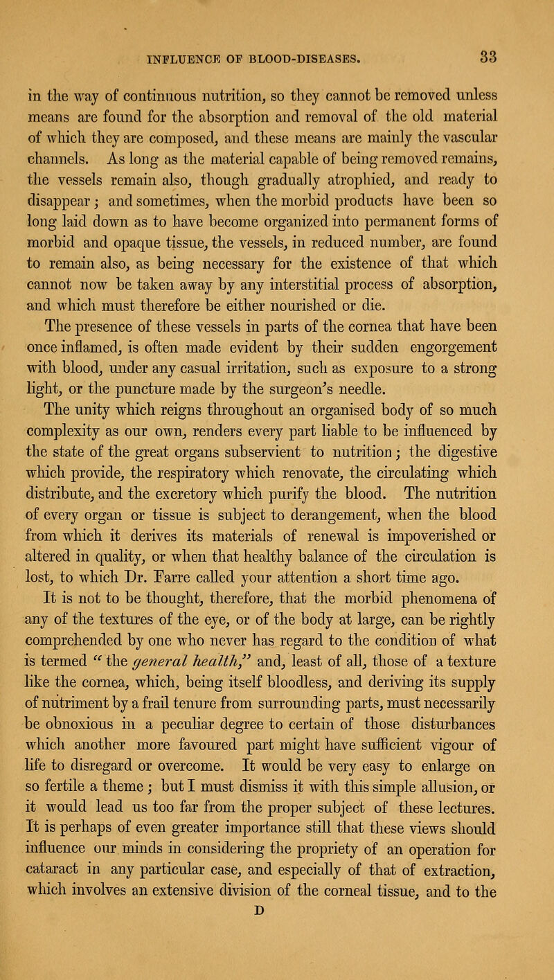 in the way of continuous nutrition, so they cannot be removed unless means are found for the absorption and removal of the old material of which they are composed, and these means are mainly the vascular channels. As long as the material capable of being removed remains, the vessels remain also, though gradually atrophied, and ready to disappear; and sometimes, when the morbid products have been so long laid down as to have become organized into permanent forms of morbid and opaque tissue, the vessels, in reduced number, are found to remain also, as being necessary for the existence of that which cannot now be taken away by any interstitial process of absorption, and which must therefore be either nourished or die. The presence of these vessels in parts of the cornea that have been once inflamed, is often made evident by their sudden engorgement with blood, under any casual irritation, such as exposure to a strong light, or the puncture made by the surgeon's needle. The unity which reigns throughout an organised body of so much complexity as our own, renders every part liable to be influenced by the state of the great organs subservient to nutrition; the digestive winch provide, the respiratory which renovate, the circulating which distribute, and the excretory which purify the blood. The nutrition of every organ or tissue is subject to derangement, when the blood from which it derives its materials of renewal is impoverished or altered in quality, or when that healthy balance of the circulation is lost, to which Dr. Farre called your attention a short time ago. It is not to be thought, therefore, that the morbid phenomena of any of the textures of the eye, or of the body at large, can be rightly comprehended by one who never has regard to the condition of what is termed  the general health and, least of all, those of a texture like the cornea, which, being itself bloodless, and deriving its supply of nutriment by a frail tenure from surrounding parts, must necessarily be obnoxious in a peculiar degree to certain of those disturbances which another more favoured part might have sufficient vigour of life to disregard or overcome. It would be very easy to enlarge on so fertile a theme; but I must dismiss it with this simple allusion, or it would lead us too far from the proper subject of these lectures. It is perhaps of even greater importance still that these views should influence our minds in considering the propriety of an operation for cataract in any particular case, and especially of that of extraction, which involves an extensive division of the corneal tissue, and to the D