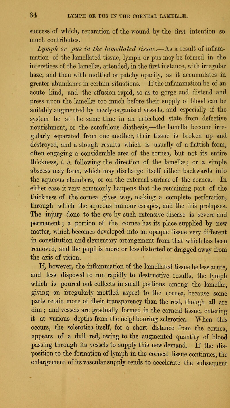 success of which, reparation of the wound by the first intention so much contributes. Lymph or pus in the lamellated tissue.—As a result of inflam- mation of the lamellated tissue, lymph or pus may be formed in the interstices of the lamellae, attended, in the first instance, with irregular haze, and then with mottled or patchy opacity, as it accumulates in greater abundance in certain situations. If the inflammation be of an acute kind, and the effusion rapid, so as to gorge and distend and press upon the lamellae too much before their supply of blood can be suitably augmented by newly-organised vessels, and especially if the system be at the same time in an enfeebled state from defective nourishment, or the scrofulous diathesis,—the lamellae become irre- gularly separated from one another, their tissue is broken up and destroyed, and a slough results which is usually of a flattish form, often engaging a considerable area of the cornea, but not its entire thickness, i. e. following the direction of the lamella?; or a simple abscess may form, which may discharge itself either backwards into the aqueous chambers, or on the external surface of the cornea. In either case it very commonly happens that the remaining part of the thickness of the cornea gives way, making a complete perforation, through which the aqueous humour escapes, and the iris prolapses. The injury done to the eye by such extensive disease is severe and permanent; a portion of the cornea has its place supplied by new matter, which becomes developed into an opaque tissue very different in constitution and elementary arrangement from that which has been removed, and the pupil is more or less distorted or dragged away from the axis of vision. If, however, the inflammation of the lamellated tissue be less acute, and less disposed to run rapidly to destructive results, the lymph which is poured out collects in small portions among the lamellae, giving an irregularly mottled aspect to the cornea, because some parts retain more of their transparency than the rest, though all are dim; and vessels are gradually formed in the corneal tissue, entering it at various depths from the neighbouring sclerotica. When this occurs, the sclerotica itself, for a short distance from the cornea, appears of a dull red, owing to the augmented quantity of blood passing through its vessels to supply this new demand. If the dis- position to the formation of lymph in the corneal tissue continues, the enlargement of its vascular supply tends to accelerate the subsequent