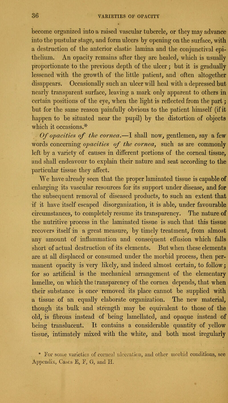 become organized into a raised vascular tubercle, or they may advance into the pustular stage, and form ulcers by opening on the surface, with a destruction of the anterior clastic lamina and the conjunctival epi- thelium. An opacity remains after they are healed, which is usually proportionate to the previous depth of the ulcer ; but it is gradually lessened with the growth of the little patient, and often altogether disappears. Occasionally such an ulcer will heal with a depressed but nearly transparent surface, leaving a mark only apparent to others in certain positions of the eye, when the light is reflected from the part; but for the same reason painfully obvious to the patient himself (if it happen to be situated near the pupil) by the distortion of objects which it occasions.* Of opacities of the cornea.—I shall now, gentlemen, say a few words concerning opacities of the cornea, such as are commonly left by a variety of causes in different portions of the corneal tissue, and shall endeavour to explain their nature and seat according to the particular tissue they affect. We have already seen that the proper laminated tissue is capable of enlarging its vascular resources for its support under disease, and for the subsequent removal of diseased products, to such an extent that if it have itself escaped disorganization, it is able, under favourable circumstances, to completely resume its transparency. The nature of the nutritive process in the laminated tissue is such that this tissue recovers itself in a great measure, by timely treatment, from almost any amount of inflammation and consequent effusion which falls short of actual destruction of its elements. But when these elements are at all displaced or consumed under the morbid process, then per- manent opacity is very likely, and indeed almost certain, to follow; for so artificial is the mechanical arrangement of the elementary lamellse, on which the transparency of the cornea depends, that when their substance is once removed its place cannot be supplied with a tissue of an equally elaborate organization. The new material, though its bulk and strength may be equivalent to those of the old, is fibrous instead of being lamellated, and opaque instead of being translucent. It contains a considerable quantity of yellow tissue, intimately mixed with the white, and both most iregularly * For some varieties of corneal ulceration, and other morbid conditions, see Appendix, Cases E, F, G, and H.